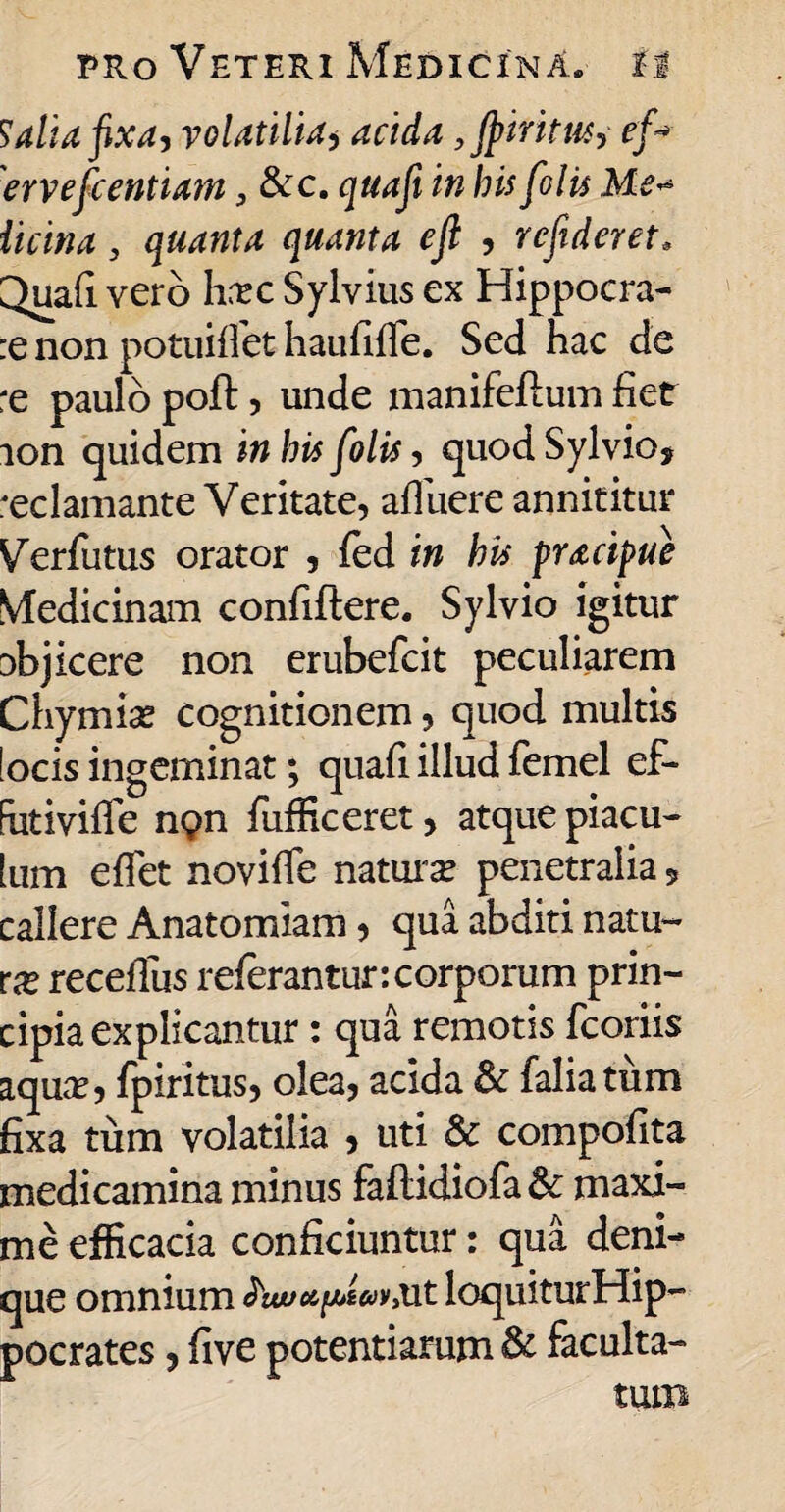 Salia fixa, volatilia, acida ,Jptritu6j ef-* ervefcentiam, &c. quafi in bis [olis Me* iicina 3 quanta quanta eft , rcfideret. 3ua(I vero hrrc Sylvius ex Hippocra- :e non potuiflet haufifie. Sed hac de re paulo poft, unde manifeftum fiet ion quidem in his folis, quodSylvio, reclamante Veritate, afiiiere annititur Verfutus orator , fed in his pracipue Medicinam confiftere. Sylvio igitur abjicere non erubefcit peculiarem Chymise cognitionem, quod multis focis ingeminat; quafi illud femel ef- futivifle ng>n fufficeret, atque piacu- ium effiet noviffe naturae penetralia 5 callere Anatomiam, qua abditi natu¬ ra recefius referantur:corporum prin¬ cipia explicantur : qua remotis fcoriis aqua?, fpiritus, olea, acida & faliatirm fixa tum volatilia , uti & compofita medicamina minus feftidiofa& maxi¬ me efficacia conficiuntur: qua deni¬ que omnium loquiturHip- pocrates, five potentiarum & faculta¬ tum