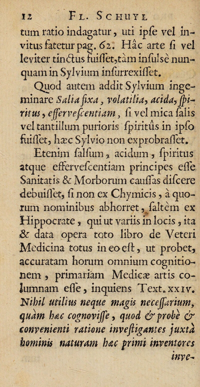 tum ratio indagatur, uti ipfe vel in- vitus latetur pag. 61. Hac arte fi vel leviter trn&us miflet,tam infulse nun¬ quam in Sylvium infurrexififet. Quod autem addit Sylvium inge¬ minare Salia fixa, volatilia, acida, Jpi- ritus, effervefcentiams fi vel mica falis vel tantillum purioris fpiritiis in ipfo foifiet, harc Sylvio non exprobraffet. Etenim falfiun , acidum , fpiritus atque effervefcentiam principes e ile Sanitatis & Morborum cauiTas difcere debuifiet, fi non ex Chymicis, a quo¬ rum nominibus abhorret, faltem ex Hippocrate, qui ut variis in locis, ita .& data opera toto libro de Veteri Medicina totus ineo eft, ut probet, accuratam horum omnium cognitio¬ nem , primariam Medica* artis co¬ lumnam effe, inquiens Text.xxiv. Nihil utilius neque magis neceffarium, quam hac cognoviffe, quod & probe & convenienti ratione invefligantes juxta hominis naturam hac primi inventores inve-