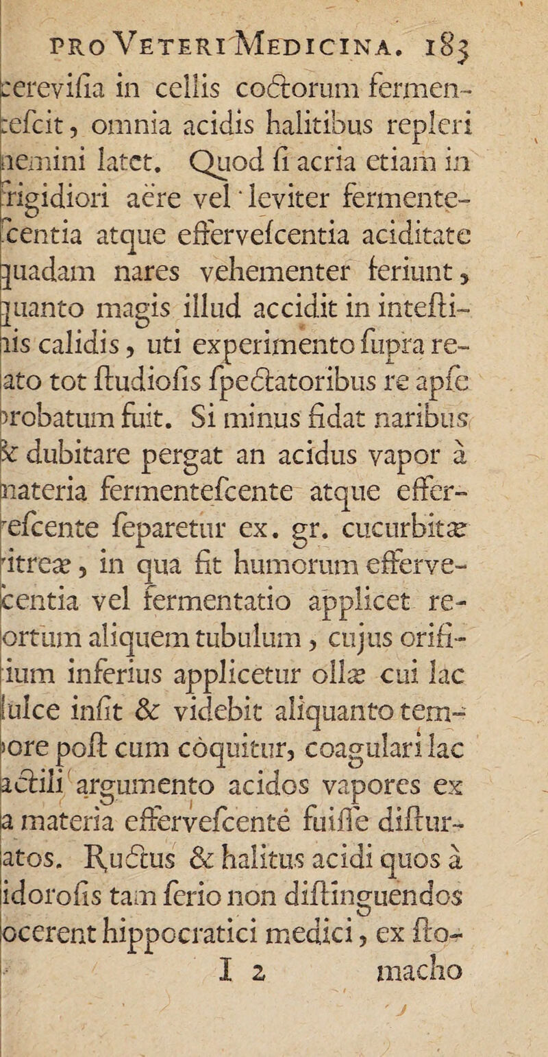 cerevifia in cellis cocfforum fermen- zefcit, omnia acidis halitibus repleri nemini latet. Quod d acria etiam in 'rigidiori aere vel' leviter fermente¬ scentia atque effervefeentia aciditate juadam nares vehementer feriunt, ]uanto magis illud accidit in intefti- lis calidis, uti experimento fupra re¬ lato tot fludiofis fp e 6tatoribus re apfe probatum fuit. Si minus fidat naribus Bc dubitare pergat an acidus vapor a Materia fermentefeente atque effer- refcente feparetur ex. gr. cucurbita 'itreae , in qua fit humorum efferve- icentia vel fermentatio applicet re- (ortum aliquem tubulum, cujus orifi- lium inferius applicetur ollse cui lac Iulee iniit Sc videbit aliquanto tern¬ iore poft cum coquitur, coagulari lac acfili argumento acidos vapores ex a materia effervefeente fuiffe diftur- atos. R,ufftus & halitus acidi quos a idoroiis tam ferio non diftin^uendos a O ocerent hippocratici medici, ex fto- I 2 maelio // ' j