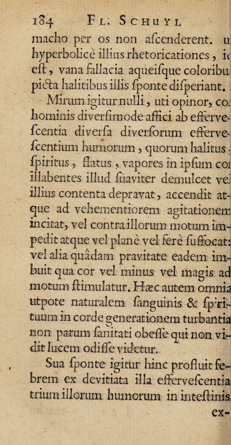 1&4 F L. ScHUYL macho per os non aicenderent. u hyperbolice illius rhetoricationes, ic eft, vana fallacia aqueifque coloribu picta halitibus illis fponte difperiant. Mirum igitur nulli, uti opinor, co: hominis diverfimode affici ab efferve* fcentia diverfa diveribrum efferve- fcentmm humorum, quorum halitus; fpiritus, Piatus, vapores in ipfum coj illabentes illud fuaviter demulcet ve' illius contenta depravat, accendit at¬ que ad vehementiorem agitationem incitat, vel contraillorum motum im¬ pedit atque vel plane vel fere fuffbcat: vel alia quadam pravitate eadem im¬ buit qua cor vel minus vel magis ad motum ftimuiatur. H^ec autem omnia utpote naturalem fanguinis & fp;ri- tuum in corde generationem turbantia non parum fanitati obeffe qui non vi¬ dit lucem odiffe videtur. Sua iponte igitur hinc profluit fe¬ brem ex devitiata illa effervefcentia trium illorum humorum in inteflinis ex-