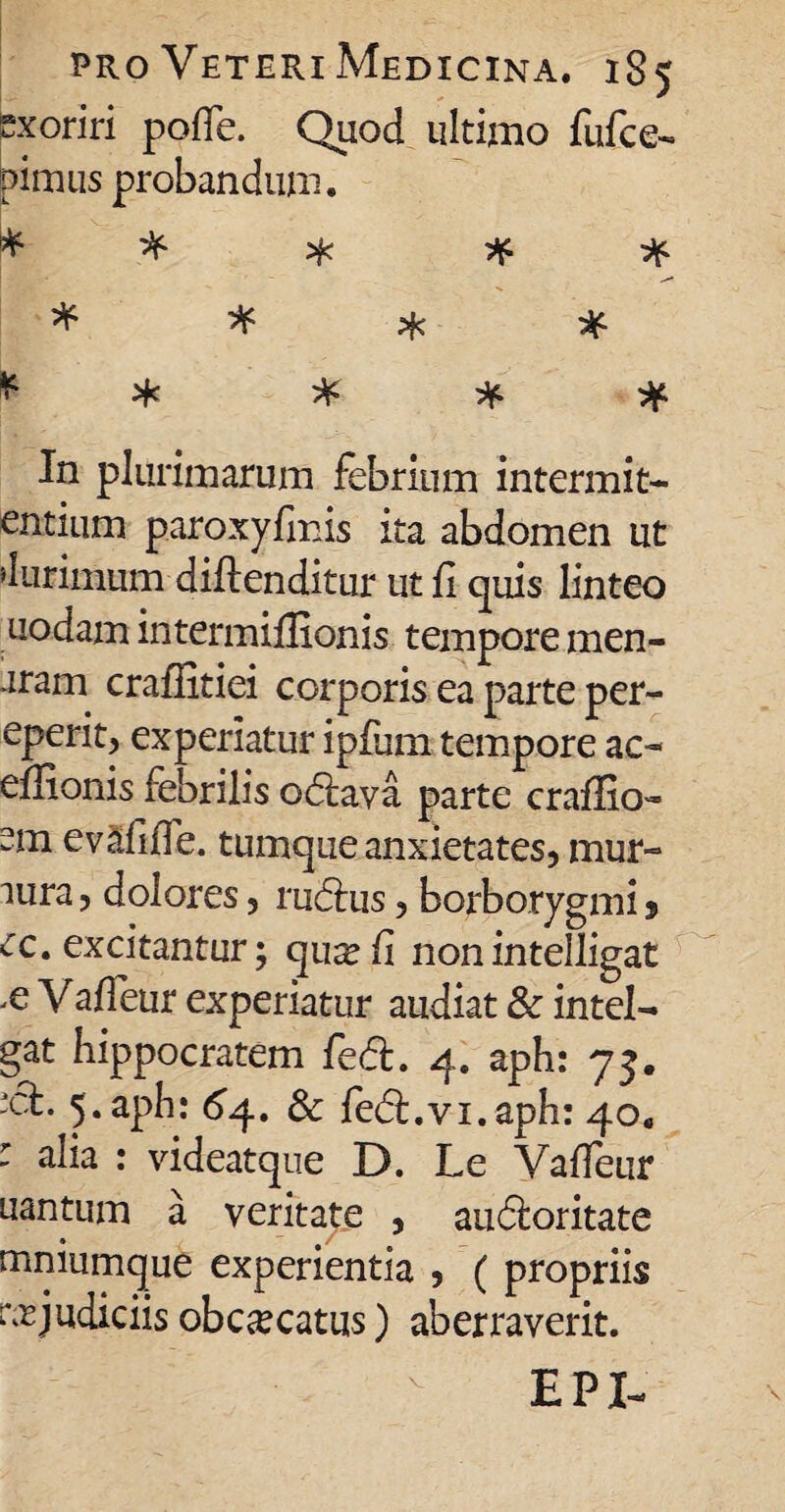 exoriri polle. Quod ultimo fufce- pimus probandum. * * * * ^ ^ ^ ^ ^ * * * * In plurimarum febrium intermitt¬ entium paroxyfinis ita abdomen ut 'iurimum di-ftenditur ut fi quis linteo uodam intermiflionis tempore men- aram craflitiei corporis ea parte per- eperit, experiatur ipfiim tempore ac- eflionis febrilis odtava parte craflio» em evafifle. tumque anxietates, mur¬ mura , dolores, rudius, borborygmi, ec. excitantur; quxfi nonintelligat .e Vaffeur experiatur audiat & intel- gat hippocratem fed. 4. aph: 75. *ct. 5. aph: 64. 6c fe6t.vi.aph: 40. : alia : videatque D. Le Vaffeur uantum a veritate , audloritate mniumque experientia , ( propriis rejudiciis obc^catus) aberraverit. EPI-