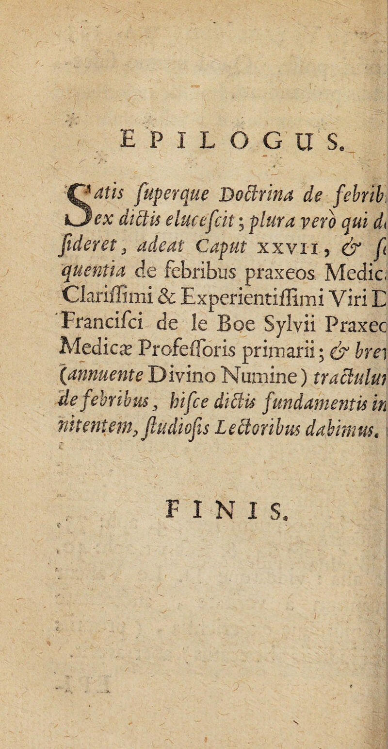 epilogos, fiuperque Do Mna de febrib. Oex didis eluceficit; plura vero qui d< fideret3 adeat Caput xxvii, & fi quentia de febribus praxeos Medie Clariffimi & Experientiffimi Viri E Francifci de le Boe Sylvii Praxec Medica? Profefforis primarii; & brei (annuente Divino Numine) trachriui de fiebribus 3 bifice didis fundamentis in nitentem, jludiofis Lectoribus dabimus, FINIS.
