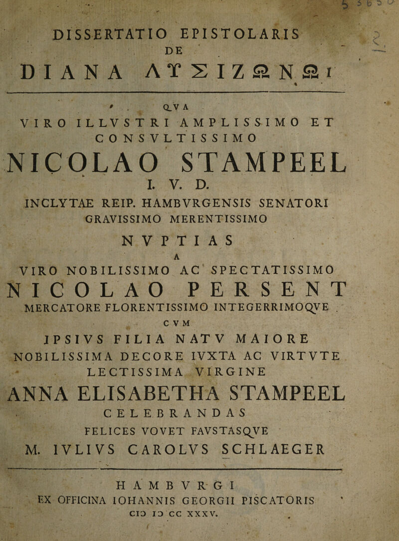 DISSERTATIO EPISTOLARIS • ' . ' DE _ ; ·' - DIA ΝΑ ΛΪΣΙΖβΝ Sr * ' Q. V A VIRO ILLVSTRI AMPLISSIMO ET CONSVLTISSIMO NICOLAO STAMPEEL I. V. D. INCLYTAE REIP. HAMBVRGENSIS SENATORI GRAVISSIMO MERENTISSIMO NVPTI AS ' - A VIRO NOBILISSIMO AC SPECTATISSIMO NICOLAO PERSENT MERCATORE FLORENTISSIMO INTEGERRIMOC^VE C V M JPSIVS FILIA N AT V MAIORE NOBILISSIMA DECORE IVXTA AC VIRTVTE LECTISSIMA VIRGINE ANNA ELISABETHA STAMPEEL CELEBRANDAS FELICES VOVET FAVSTASQVE M. 1VLIVS CARO LV S SCHL AEGER Η A Μ B V R G I EX OFFICINA IOHANNIS GEORGII PISCATORIS CIO IO CC XXXV.