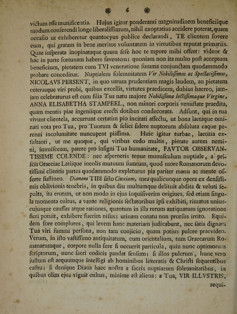 vidum effe munificentia. Hujus igitur ponderanti magnitudinem beneficiique modum conferendi longe liberalifiimum, nihil exoptatius accidere poterat, quam occafio ut exhiberetur quantocyus publice declarandi, TE clientem fovere eum, qui gratam in bene meritos voluntatem in virtutibus reputat primariis. Quae infperata inopinataque quum fefe hoc te mpore mihi offert: videor &amp; hac in parte fortunam habere faventem; quoniam non ita multo poft acceptum beneficium, pietatem cum TVI veneratione fumma conjundam quodammodo probare conceditur. Nuptialem folemnitatem Vir Nobiliffimus ac Speftatiffimw, NICOLAVS PERSENT, in quo utrum prudentiam magis laudem, an pietatem ceterasque viri probi, quibus excellit, virtutes praedicem, dubius haereo, jam- jam celebraturus eft cum filia Tua natu majore NobiliJJtma lettijfimaque Virgine, ANNA ELISABETHA STAMPEEL, non minori corporis venuftate praedita, quam mentis piae ingeniique eredi dotibus condecorata. Adfunt, qui in tua vivunt clientela, accurrunt certatim pio incitati affedu, ut bona laetaque omi¬ nati vota pro Tua, pro Tuorum &amp; felici fidere nuptorum abfoluta eaque pe¬ renni incolumitate nuncupent piiffima. Huic igitur turbae, laetitia ex- fultanti, ut me quoque, qui viribus cedo multis, pietate autem nemi¬ ni, immifceam, patere pro infigni Tua humanitate, FAVTOR OBSERVAN¬ TISSIME COLENDE : nec alperneris tenue munufculum nuptiale, a' pri- fcis Graeciae Latiique incolis mutuum fumtum, quod more Romanorum devo- tiffimi clientis partes quodammodo expleturus pia pariter manu ac mente of¬ ferre fufiineo. Dianam TIBI fifto Cinxiam, mea qualicunque opera ex denlifli- mis oblivionis tenebris, in quibus diu multumque delituit abdita &amp; veluti fe- pulta, ita erutam, ut non modo in ejus inquiliverim origines, fed etiam lingu¬ la momenta cultus, a vanae religionis iedatoribus ipfi exhibiti, rimatus unius¬ cujusque cauffas atque rationes, quantum in illa rerum antiquarum ignoratione fieri potuit, exhibere fuerim nilus; utinatn conatu non prorfus irrito. Equi¬ dem fore complures , qui levem hanc materiam judicabunt, nec fatis dignam Tua viri fummi perfona* non tam conjicio, quam potius pulcre praevideo* Verum, in ifto vaftiflimo antiquitatum, cum orientalium, tum Graecarum Ro- manarumque , corpore nulla fere ii occurrit particula, quin nunc optimorum lcriptorum, nunc facri codicis pandat fenfum; ii illos pulcrum’, hunc vero juflum eft aequumque intelligi ab hominibus litteratis &amp; Chrifti fequentibus caftra; fi denique Diana haec noftra a facris nuptiarum folemnitatibus, in quibus olim ejus viguit cultus, minime eft aliena: a Tua, VIR ILLVSTRIS, aequi-