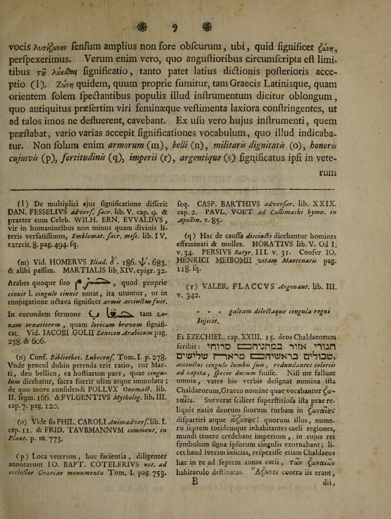 vocis λυσίξωνον ienfutn amplius non fore obfcurum, ubi, quid fignificet &amp;vr,, perfpexerimus. Verum enim vero, quo anguftioribus circumfcripta eft limi¬ tibus rs fignificatio, tanto patet latius dictionis poilerioris acce¬ ptio (1). Zωνγ] quidem, quum proprie fumitur, tam Graecis Latinisque, quam orientem folem fpedantibus populis illud inilrunientum dicitur oblongum, quo antiquitus praefertim viri feminaeque veilimenta laxiora conflringentes, ut ad talos imos ne defluerent, cavebant. Ex ufu vero hujus inflrumenti, quem proflabat, vario varias accepit fignificationes vocabulum, quo illud indicaba¬ tur. Nonfolum enim armorum (m), belli (n), militaris dignitatis (o), honoris cujus vis (p), fortitudinis (q), imperii (r), argentique (s) fignificatus ipfi in vete¬ rum (l) De multiplici ejus fignificatione diflerit DAN. FESSELIVS adverf, facr. lib. V. cap. 9. &amp; praeter eum Celeb. WILH. ERN. EVVALDVS, vir in humanioribus non minus quam divinis li. teris verfatifiimus, Emblemat. facr, mtfc. lib. IV. exercit. 8.· pag. 494. fq. (m) Vid. HOMERVS Itiad. 186. ψ'. 683- &amp; alibi pafiim. MARTIALIS lib, XIV. epigr. 32. Arabes quoque fuo , quod proprie cinxit 1. cingulo cinxit notat, ita utuntur, ut in conjugatione o&amp;ava fignificet armis ac c indue fuit. In eorundem Termone Cj 1 tt. tain nam ornatiorem , quam loricam brevem fignifi- cat. Vid. IACOBI GOLII Lextcon Arabicum pag, 238. &amp; 606. • · 'V (n) Conf. Bibliothec. Lubecenf Tom. I. p. 278· Vnde procul dubio petenda erit ratio, cur Mar¬ ti, deo bellico, ea hoftiarum pars , qua z ungu¬ lum dicebatur, facra fuerit olim atque immolata ; de quo more confidendi POLLVX Onomafl. lib. II. fegm. 166. &amp;FVLGENTIVS Mytholog. lib. III. cap. 7. pag. 120. (o) Vide fis PHIL. CAROLI AnimadverfWb. I. cap. II. &amp; FRID. TAVBMANNVM comment. tn Vlaut, p. m. 773. ( p) Loca veterum , huc facientia , diligenter annotarunt IO. BAPT. COTELERIVS not. ad ecclefiae Graecae monumenta Tom. I, pag. 753« feq. CASP. BARTHIVS adverfar. lib. XXIX. cap. 2. PAVL, VOET ad Callimachi hjmn. in ΛροΙΙιη* v. 85· (q) Hac de cauffa discindi dicebantur homines effeminati &amp; molles. HORATIVS lib.V. Od I» v. 34. PERSIVS Satyr, III. v. 31. Confer IO. HENRICI MEIBOMII vitam Maecenatis pag. u8-f&lt;l· (r) VALER. FLACCVS Argonaut. lib. III. v. 342. • - galeam dileftaque cingula regni Injicit, Et EZECHIEL. cap. XXIII, 15. deos Chaldaeorum icribit: 1Π1ΊΟ aiTOTlpa ΊΊΤΝ miOD trhUE, accinctos cingulo lumbis Juis, redundantes colonis ad capita , fyecte ducum fuiffe. Nifi me fallunt omnia, vates his verbis defignat numina ifta Chaldaeorum,Graeco nomine quae vocabantur ζω-&gt; vcuoi. Sueverat fcilicet fuperftitiofa ifta prae re¬ liquis natio deorum Tuorum turbam in Coovcuiss difpartiri atque οιζωνχςquorum illos, nume¬ ro feptem totidemque inhabitantes caeli regiones, mundi tenere credebant imperium , in cujus rei fymbolum figna ipforum cingulis exornabant; li¬ cet haud iverim inficias, refpexiiTe etiam Chaldaeos hac in re ad feptem zonas caeli, τ&lt;2ν ζωνοαων habitaculo deftinatas. ^Αζωνοί contra iis erant, B dii.