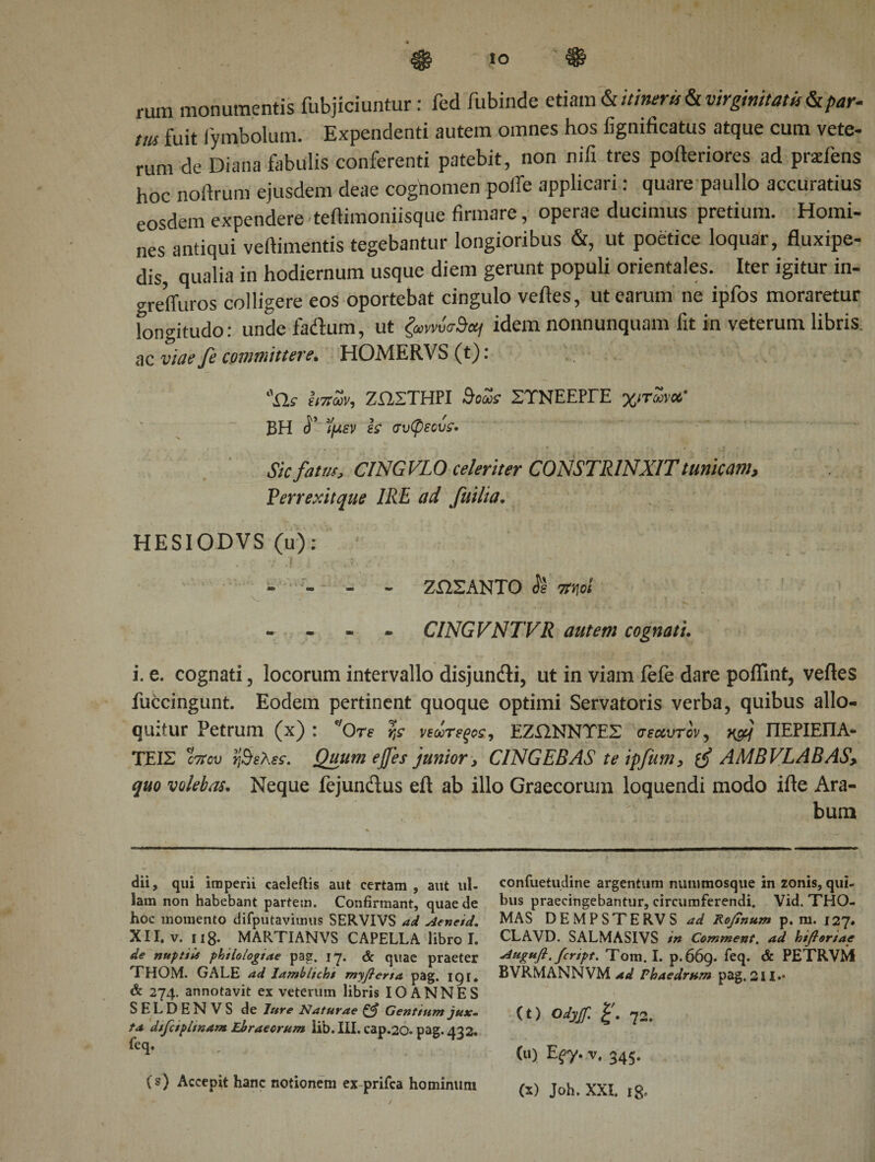 to ® rum monumentis fubjiciuntur: fed fubinde etiam &amp; itineris &amp; virginitatis &amp; par- m fuit jymbolum. Expendenti autem omnes hos fignificatus atque cum vete¬ rum de Diana fabulis conferenti patebit, non nifi tres pofteriores ad prscfens hoc noftrum ejusdem deae cognomen polie applicari: quare paullo accuratius eosdem expendere teftimoniisque firmare, operae ducimus pretium. Homi¬ nes antiqui veftimentis tegebantur longioribus &amp;, ut poetice loquar, fluxipe- dis, qualia in hodiernum usque diem gerunt populi orientales. Iter igitur in- grefluros colligere eos oportebat cingulo veftes, ut earum ne ipfos moraretur longitudo: unde fa&amp;um, ut '§mw&lt;rSetf idem nonnunquam fit in veterum libris, ac viae fe committere. HOMERVS (t): ilf Ιιπων, ΖΩΣΤΗΡΙ doZs ΣΤΝΕΕΡΓΕ χιτώνα,· BH ί’ ϊμεν is συφεοΰς· Sic fatus, CINGVLO celeriter CONSTRINXIT tunicam, Perrexitque IRE ad fuilia. HESIODVS (u); . ; . · ν' ,| j -r J. /V·’ - - - - ΖΩΣΑΝΤΟ Si Ttnoi - CINGVNTVR autem cognati. i. e. cognati, locorum intervallo disjuncti, ut in viam fefe dare poffint, veftes fuccingunt. Eodem pertinent quoque optimi Servatoris verba, quibus allo¬ quitur Petrum (x) : *'θτε rts νεωτεξοε, ΕΖΩΝΝΥΕΣ σεαυτον, χ&amp;{ ΠΕΡΙΕΠΑ- ΤΕΙΣ cttcd ήθελες. Quum ef]es junior, CINGEBAS teipfum, AMBVLABAS, quo volebas. Neque fejundus eft ab illo Graecorum loquendi modo ifte Ara¬ bum dii, qui imperii caeleftis aut certam , aut ul¬ lam non habebant partem. Confirmant, quae de hoc momento difputavitnus SERVIVS ad Aenetd. XII. v. i i 8- MARTIANVS CAPELLA libro I. de nuptiU philologiae pag. 17. &amp; quae praeter THOM. GALE ad Iamblichi myfierta pag. IQI. &amp; 274. annotavit ex veterum libris IO ANNES SELDENVS de Jure Naturae ζβ Gentium jux¬ ta dtfctphnam Ebraeorum lib. III. cap.20. pag. 432. feq. , # . (s) Accepit hanc notionem ex prifca hominimi confuetudine argentum nummosque in zonis, qui¬ bus praecingebantur, circumferendi. Vid. THO- MAS DEMPSTERVS ad Rofinum p. m. 127. CLAVD. SALMASIVS in Comment. ad biflortae Augufi. fcript. Tom. I. p.669. feq. &amp; PETRVM BVRMANNVM ad Phaedrum pag, 211.· (t) Odyjf. I'. 72. (u) E^y. v. 345.