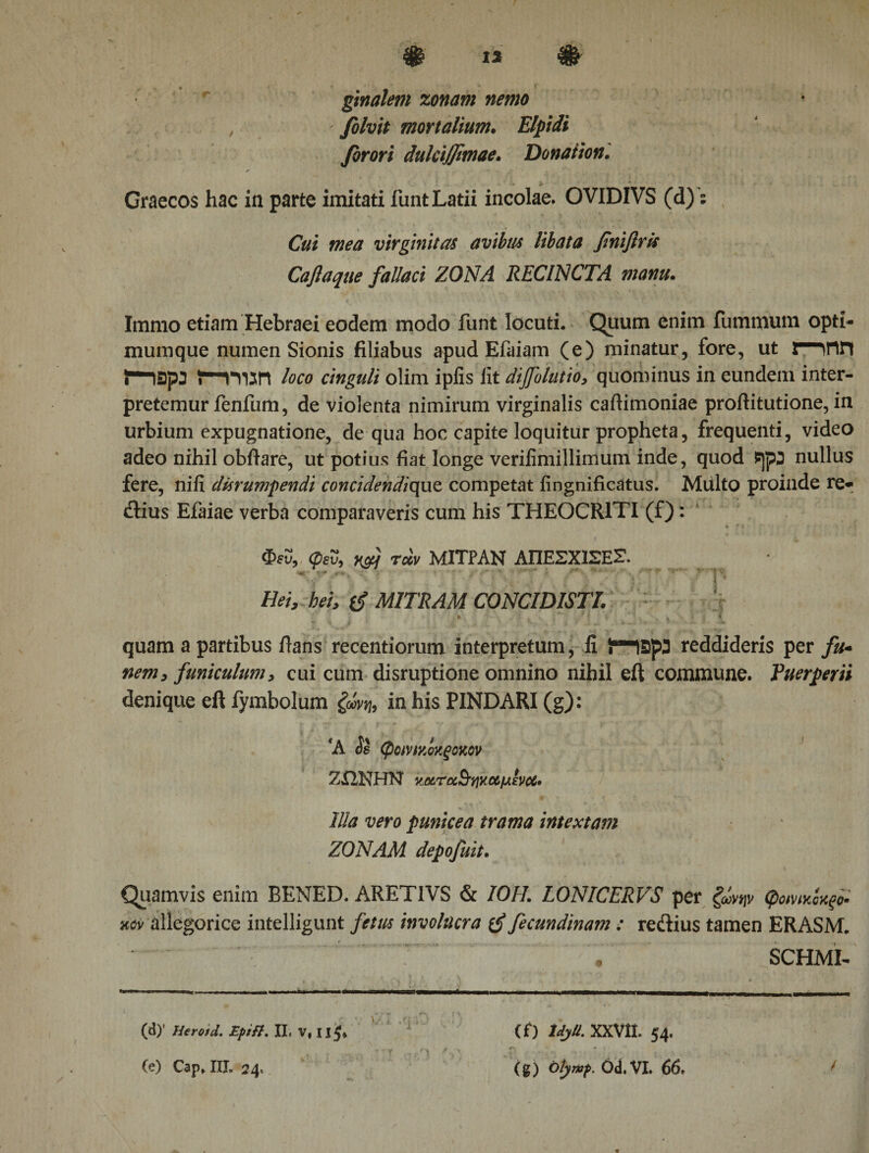 ginalem zonam nemo folvit mortalium. Elpidi firori dulcijjimae. Donation. Graecos hac in parte imitati funt Latii incolae. OVIDIVS (d)’; CV/i virginitas avibus libata finiftris Caftaqtte fallaci ZONA RECINCTA manu. Immo etiam Hebraei eodem modo funt locuti. Quum enim fummum opti- mumque numen Sionis filiabus apud Efaiam (e) minatur, fore, ut ΓΗΓΙΗ imspj loco cinguli olim iplis lit dijfolutio, quominus in eundem inter¬ pretemur fenfum, de violenta nimirum virginalis cafiimoniae proftitutione, in urbium expugnatione, de qua hoc capite loquitur propheta, frequenti, video adeo nihil obftare, ut potius fiat longe veriiimillimum inde, quod i]p3 nullus fere, niii durumpendi concidendiquz competat iingnificatus. MUlto proinde re· dius Efaiae verba comparaveris cum his THEOCRITI (f): Φευ, φευ, xfj rccv ΜΙΤΡΑΝ ΑΠΕΣΧ1ΣΕΓ ·« '· ·* .· :&gt;· : ' '' ' ' ■ Hei, hei, MITRAM CONCIDISTI. quam a partibus ftans recentiorum interpretum, fi ir-IBpa reddideris per fu· nem, funiculum, cui cum disruptione omnino nihil eft commune. Puerperii denique eft fymbolum ζώνη, in his PINDARI (g): fA φανιχίχξοκον ΖίΙΝΗΝ ν.ΩίΤα&amp;'ήΧΟύμενΜ· Illa vero punicea trama intextam ZONAM depofuit. Quamvis enim BENED. ARETIVS &amp; /0/7. LONICERVS per ζώνην φοΜκίχξο· kcv allegorice intelligunt fetus involucra fecundinam : redius tamen ERASM. SCHMI- (d) ' Herotd. Epift. II, V, 11$ (e) Cap, III, 24, (f) Idjtt. XXVII. 54. (g) Otymp. Od.VI. 66. /