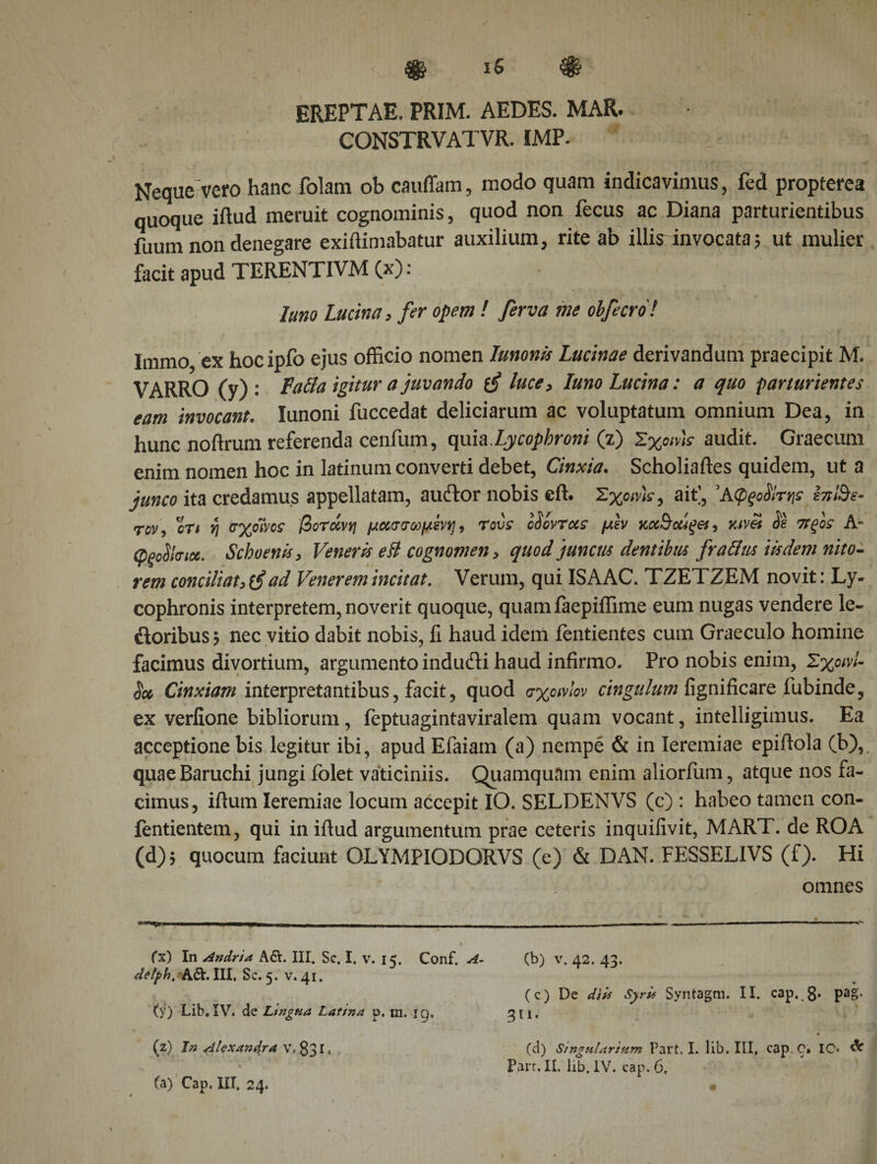 EREPTAE. PRIM. AEDES. MAR. CONSTRVATVR. IMP. Neque vero hanc folam ob cauffam, modo quam indicavimus, fed propterea quoque iilud meruit cognominis, quod non fecus ac Diana parturientibus fuum non denegare exiftimabatur auxilium, rite ab illis invocata? ut mulier facit apud TERENTIVM (x): luno Lucina, fer opem ! ferva me obfecro! Immo ex hocipfo ejus officio nomen Iunonis Lucinae derivandum praecipit M. VARRO (y) : Fafia igitur a juvando luce, luno Lucina: a quo parturientes eam invocant. Iunoni fuccedat deliciarum ac voluptatum omnium Dea, in hunc noftrum referenda cenfum, quia.Lycophroni (z) Σχοινιά audit. Graecum enim nomen hoc in latinum converti debet, Cinxia. Scholiaftes quidem, ut a junco ita credamus appellatam, auflor nobis eft. Σχοη/fc, ait], ΆφξοΆτηε i??/&amp;?- rov, oT&lt; i) σχοΊνος βοτοίνη μασσωμένη, rovs cSovrocc μεν κχ^οάξβί, κιν&amp; $ε τΤξοε Α- φξοΰΐσιχ. Schoenis, Veneris e Η cognomen, quod juncus dentibus fraftus iisdem nito¬ rem conciliat, tfad Venerem incitat. Verum, qui ISAAC. TZETZEM novit: Ly¬ cophronis interpretem, noverit quoque, quamfaepiffime eum nugas vendere le~ floribus ? nec vitio dabit nobis, li haud idem ientientes cum Graeculo homine facimus divortium, argumento indufli haud infirmo. Pro nobis enim, Σχοινί- ie* Cinxiam interpretantibus, facit, quod σχοινίον cingulum fignificare fubinde, ex verfione bibliorum, feptuagintaviralem quam vocant, intelligimus. Ea acceptione bis legitur ibi, apud Efaiam (a) nempe &amp; in leremiae epiilola (b),. quaeBaruchi jungi folet vaticiniis. Quamquam enim aliorfum, atque nos fa¬ cimus, iilum leremiae locum accepit IO. SELDEMVS (c) : habeo tamen con- fentientem, qui in iilud argumentum prae ceteris inquiiivit, MART. de ROA (d)$ quocum faciunt OLYMPIODORVS (e) &amp; DAN. FESSELIVS (f). Hi omnes (x) In Andria A&amp;. III. Sc. I. v. 15. Conf, A- delph, A&amp;. III. Sc. 5. v. 41. (y) Lib. IV. de Ltngna Latina p. m. ig, (z) In Alexatidra V. 83 r, (a) Cap. III, 24. (b) v. 42. 43. (c) De diis Syris Syntagm. II. cap. 8· Pa§· 311· (d) Singulariam Part. I. lib. III, cap. C» IC· Part. IL lib. IV. cap. 6.