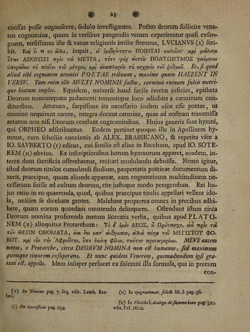 cauffas poffe cognofcere, fedulo invefligantes. Poetas deorum follicite vena· tos cognomina, quum inverlibus pangendis venam experirentur quali exfan· guem, terliffimus ifte &amp; vanae religionis irrifor ftrenuus, LVCIANVS (s) fcri- bit. Koif st η σε d/λο, inquit, cl εμβξόντητοι ΠΟΙΗΤΑΙ κχλουσΓ xfij μχλαζχ crccv ΑΠΟΡΏΣΙ ττξό: rcc ΜΕΤΡΑ, rore γχξ uvrots ΠΟΛΥΏΝΥΜΟΣ γινόμενο: ύπεξ&amp;δ&amp;ς τό πίτίΐον του μετξου, ανοοπληξοΊς τό κεχψό: του ςυΰτμου. Et, fi quod aliud tibi cognomen attoniti POETAE tribuunt, maxime quum HAERENT IN VERSV Tum enim illis MVLTI NOMINIS falitis, carminis ruinam fulcis metri- que hiatum imples. Equidem, univerfe haud facile iverim inficias, epitheta Deorum nonnunquam pedamenti tomentique loco adhibita a carminum con¬ ditoribus. Attamen, faepifiime ita neceffario iisdem ufos eife poetas, ut omnino nequirent carere, integra docent carmina, quae ad noftram transmiffa aetatem non nili Deorum confiant cognominibus. Hujus generis funt hymni, qui ORPHEO adfcribuntur. Eodem pertinet quoque ille in Apollinem hy¬ mnus, cum fcholiis concinnis ab ALEX. BRASSICANO, &amp; repetita vice a IO. SAVBERTO (t) editus, cui limilis eft alius in Bacchum, apud IO. SOTE- REM (u) obvius. Ex infcriptionibus horum hymnorum apparet, eosdem, in¬ terea dum facrificia offerebantur, recitari modulando debuiife. Nemo igitur, iftud deorum titulos cumulandi ftudium, paupertatis poeticae documentum di¬ xerit, praecipue, quum aliunde appareat, eam cognominum multitudinem ne- celfariam fuiffe ad cultum deorum, rite jufioque modo peragendum. Rei hu¬ jus ratio in eo quaerenda, quod, quibus praecipue titulis appellari vellent ido¬ la, nelcire fe dicebant gentes. Malebant propterea omnes in precibus adhi¬ bere, quam eorum quosdam omittendo delinquere. Oftendunt ifium circa Deorum nomina proferenda metum Socratis verba, quibus apud PLATO¬ NEM (x) alloquitur Protarchum: T&lt;5 H ϊμόν ΔΕΟΣ, ω Π$ωτα?χε9 dei πξος rei των ΘΕΏΝ ΟΝΟΜΑΤΑ, όυκ e^t κχτ άν&amp;ξω7tov, d/λχ πε&amp;ι του ΜΕΓΙΣΤΟΥ ΦΟ¬ ΒΟΥ. Ηφ νί/ν τψ ’ΑφξοΆ'την, 07Τΐΐ Ια&amp;\υ\ φίλον, τχυτήν στξοσχγοξίυω. MEVS autem vietus, ο Protarche, circa DEORVM NOMINA non e fi humanus, fed maximum quemque timorem exfuperans. Et nunc quidem Venerem, quemadmodum ipfi gra¬ tum eB, appello. Idem infuper perlucet ex folemni illa formula, qua in precum con- (s) tn Timone pag. 7. feq, edit. Lainb. Bar- laei. (0 De Sacrificiis pag. 294. (11) In efigrammdt. feleft. lib, I. pag. 96. (x) In rbj/ebo 1. dialogo defiummo bono pag. 320. edit. Frf. 1602.