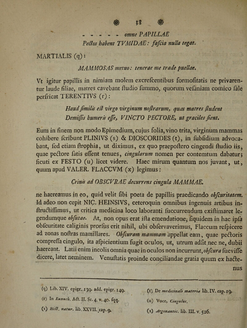 ----- omne PAPILLAE PeBus habent TVMIDAE: fa feta nulla tegat. MARTIALIS (q): MAMMOSAS metuo: tenerae me trade puellae. Vt igitur papillis in nimiam molem excrefcentibus formofitatis ne privaren¬ tur laude filiae, matres cavebant fiudio fummo, quorum vefaniam comico fale perfricat TERENTIVS (r) : HaudfimiUs eB virgo virginum noflrarumy quas matres βudent Demifjis humeris ej[ey VINCTO PECTOREut graciles fient. Eum in finem npn modo Epimedium, cujus folia, vino trita, virginum mammas cohibere feribunt PLINIVS (s) &amp; DIOSCORIDES (t), in fubfidium advoca¬ bant, fed etiam ftrophia, ut diximus, ex quo praepoftero cingendi ftudio iis, quae pedore fatis eifent tenues, cingularum nomen per contemtum dabatur; ficuti ex FESTO (u) licet videre. Haec mirum quantum nos juvant, ut, quum apud VALER. FLACCVM (x) legimus: * Crinis ad OBSCVRAE decurrens cingula MAMMAE. ne haereamus in eo, quid velit fibi poeta de papillis praedicando obficuritatem. Id adeo non cepit NIC. HEINSIVS, ceteroquin omnibus ingenuis artibus in- itrudiffimus, ut critica medicina loco laboranti fuccurrendum exifiimaret le- gendumque obfiutae. At, non opus erat ifta emendatione, fiquidem in hac ipfa obfcuritate caliginis prorliis erit nihil, ubi obfervaverimus, Flaccum refpicere ad zonas noftras mamillares. Obficuram mammam appellat eam, quae pedoris compreffa cingulo, ita afpicientium fugit oculos, ut, utrum adiit nec ne, dubii haereant. Latii enim incolis omnia quae in oculos non incurrunt, obficura fuevifle dicere, latet neminem. Venuftatis proinde conciliandae gratia quum ex hade- * A' ’ ' * .. ,_j-. nus (q) Lib. XIV. epigr. 139. add. epigr. 149. (r) I11 Euttftch. A6I. II. Sc. 4. v. 40. fqq. (s) Hin. natur, lib. XXVII. wp. 9. (t) De medicinali materia lib. IV. eap. 19. (u) Voce, Cingulos.