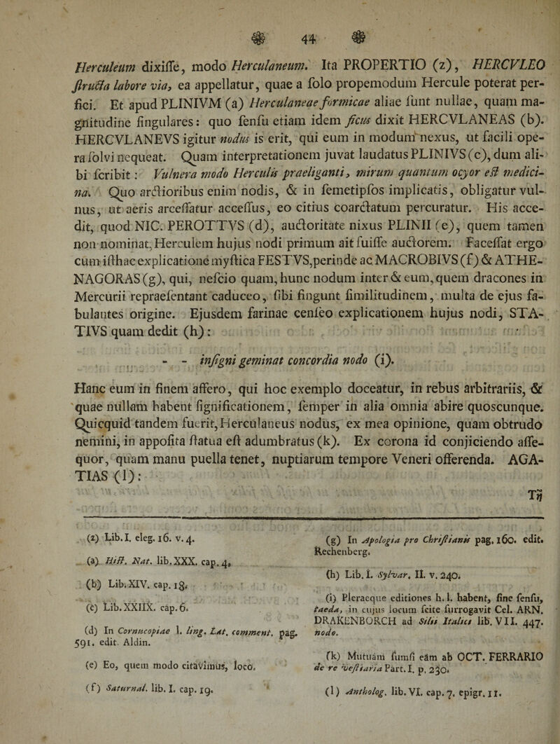 44 Herculeum dixiife, modo Herculaneum. Ita PROPERTIO (z), HERCVLEO ftrutta labore via, ea appellatur, quae a folo propemodum Hercule poterat per¬ fici. Et apud PLINIVM (a) Herculaneae formicae aliae lirnt nullae, quam ma¬ gnitudine fingulares: quo fenfu etiam idem ficus dixit HERCVLANEAS (b). HERCVLANEVS igitur nodus is erit, qui eum in modum nexus, ut facili ope¬ ra lolvi nequeat. Quam interpretationem juvat laudatus PLINIVS (c), dum ali¬ bi fcribit: Vulnera modo Herculis praeliganti &gt; mirum quantum ocyor eB medici¬ na. Quo arAioribus enim nodis, &amp; in femetipfos implicatis, obligatur vul¬ nus, ut aeris arceffatur acceffus, eo citius coardatum percuratur. His acce¬ dit, quod NIC. PEROTTVS (d), audoritate nixus PLINII (e), quem tamen non nominat, Herculem hujus nodi primum aitfuiffe auctorem. Faceifat ergo cum ifthac explicatione myftica FESTVS,perinde ac MACROBIVS (f) &amp; ATHE¬ NAGORAS (g), qui, nefcio quam, hunc nodum inter &amp; eum, quem dracones in Mercurii repraefentant caduceo, fibi fingunt iimilitudinem, multa de ejus fa¬ bulantes origine. Ejusdem farinae cenieo explicationem hujus nodi, STA- TIVS quam dedit (h): r * .· - t « '* ' Hu. '* Y '4 f /'+*■ ’&gt; * i * '/ { : : ** * 1 ‘ '· * f t\ f\ 2 * 4 * - - infigni geminat concordia nodo (i). ^ j : k 1 w - * ' .t i, t· 1 * ; * »··* .· , * · * f? i Hanc eum in finem affero, qui hoc exemplo doceatur, in rebus arbitrariis, &amp; quae nullam habent fignificationem, iemper in alia omnia abire quoscunque. Quicquid tandem fuerit, Herculaneus nodus, ex mea opinione, quam obtrudo nemini, in appofita fiatua eft adumbratus(k). Ex corona id conjiciendo aife- quor, quam manu puella tenet, nuptiarum tempore Veneri offerenda. AGA- TIAS(l): T3 (2) Lib.I, eleg. 16. v.4. (a) Hift, Nat. lib.XXX. cap. 4, (b) Lib. XIV. cap, i0i (c) Lib.XXIIX. cap. 6. (d) In Cornucopiae 1. ling. Lat. tomment.. pag. 591. edit. Aldin. (e) Eo, quem modo citavimus, loco» (g) In apologi a pro Chriftianis pag, 160· edit* Rechenbergi (h) Lib. I. Syluar. Ii. v. 240. (i) Pleraeque editiones h. 1. habent, fine renfii, taeday in cujus locum fcite furrogavit Cei. ARN. DRAKENBORCH ad Sitii It altu lib. VII. 447. nodo. fk) Mutuam fimi fi eam ab OCT. FERRARIO de re 'Oeftiaria Part. I. p, 2^0*