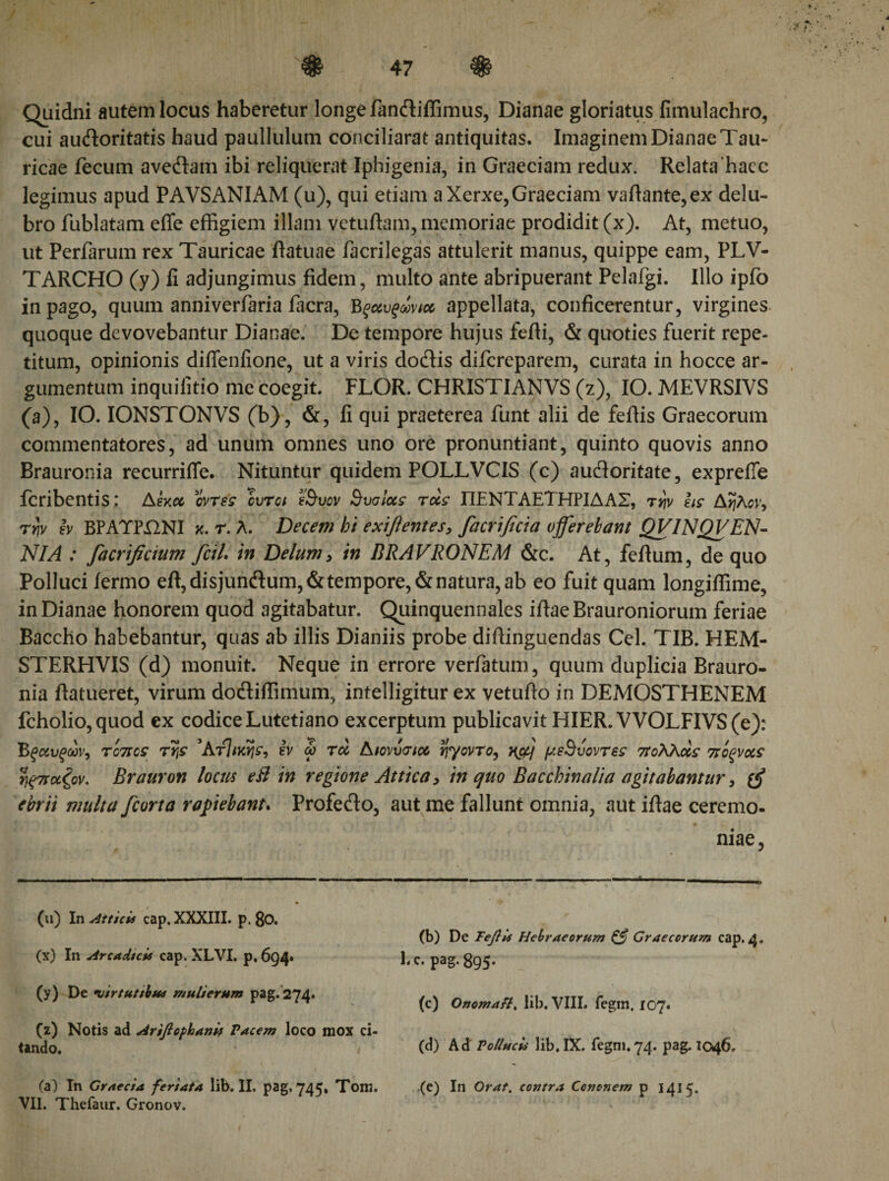 Quidni autem locus haberetur longe fandliffimus, Dianae gloriatus fimulachro, cui audloritatis haud paullulum conciliarat antiquitas. Imaginem Dianae Tau¬ ricae fecum avedtam ibi reliquerat Iphigenia, in Graeciam redux. Relata 'haec legimus apud PAVSANIAM (u), qui etiam a Xerxe, Graeciam vaftante,ex delu¬ bro fublatam efle effigiem illam vetuftam, memoriae prodidit (x). At, metuo, ut Perfarum rex Tauricae ftatuae facrilegas attulerit manus, quippe eam, PLV- TARCHO (y) ii adjungimus fidem, multo ante abripuerant Pelafgi. Illo ipfb in pago, quum anniverfaria facra, Βξαυξωνιχ appellata, conficerentur, virgines quoque devovebantur Dianae. De tempore hujus fefii, &amp; quoties fuerit repe¬ titum, opinionis diflenfione, ut a viris dodtis difcreparem, curata in hocce ar¬ gumentum inquifitio me coegit. FLOR. CHRISTIANVS (z), IO. MEVRSIVS (a), IO. IONSTONVS (b), &amp;, fi qui praeterea funt alii de fefiis Graecorum commentatores, ad unum omnes uno ore pronuntiant, quinto quovis anno Brauronia recurriffe. Nituntur quidem POLLVCIS (c) audforitate, exprefie fcribentis: Ahoc οντές cvrot i'Svov Svalccs τχε ΠΕΝΤΑΕΤΗΡΙΔΑΣ, τηv εις Αηλον, rtjv h BPATPilNI k. r. λ. Decem hi exifientes, facrificia offerebant QVINQVΕΝ¬ ΝΙΑ : facrificium fcil. in Delum&gt; in BRAVRONEM &amp;c. At, feftum, de quo Polluci fermo eft,disjundum,&amp; tempore, &amp; natura, ab eo fuit quam longiffime, in Dianae honorem quod agitabatur. Quinquennales ifiaeBrauroniorum feriae Baccho habebantur, quas ab illis Dianiis probe diflinguendas Cei. TIB. HEM- STERHVIS (d) monuit. Neque in errore verfatum, quum duplicia Brauro¬ nia ftatueret, virum do&amp;iffimum, intelligitur ex vetufto in DEMOSTHENEM fcholio,quod ex codice Lutetiano excerptum publicavit HIER. VVOLFIVS(e): Βξαυξων^ tohcs της 'Ατίικης, εν ώ τά Αιονυσια ηγοντο, μεΒυοντες 7Τολλ&lt;χς πίξνχς ηξτπχζον. Brauron locus eB in regione Attica y in quo Bacchinalia agitabantur y {ff ebrii multa fcorta rapiebant. Profedlo, aut me fallunt omnia, aut iflae ceremo- niae. (vi) In Atticis cap, XXXIII. p. 8o. (x) In Arcadicis cap. XLVI. p, 694. (y) De 1iirtuttbua mulierum pag. 274. (z) Notis ad Arifiofhanis Pacem loco mox ci¬ tando. i (a) In Graecia feriata lib. II. pag. 745» Tom. VII. Thefaur. Gronov. (b) De Tefiis Hebraeorum &amp; Graecorum cap. 4. Lc. pag. 895. (c) Onomafl, lib. VIII. fegm, 107. (d) Ad' Pollucis lib.IX. fegm.74. pag. 1046. (e) In Orat, contra Cononem p 1415.