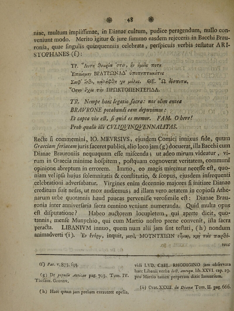 / niae, multum impiiffimae, in Dianae cultum, pudice peragendum, nullo con¬ veniunt modo. Merito igitur &amp; jure fummo easdem rejeceris in Bacchi Brau- ronia, quae lingulis quinquenniis celebrata, perfpicuis verbis teflatur ARI¬ STOPHANES (f): ri r' ,tr r . fj, r&gt;; . r TP. *Αυτη ΒεούθΙα 'στιν, 7ίοΤε — ' ^ f * ■ - » *. · .i. ’Επαίομεν ΒΡΑΤΡΧ2ΝΑΔ υ7?ν7ϊε7ΡτωκοΤες Σαψ κάληφΒη ys μόλις. ΘΕ. ’Ώ Μ&lt;Τ7ϊοΤοί, *Οσην ίχ« τψ ΠΡΙ1ΚΤΟΠΕΝΤΕΡΙΔΑ. ' * Η f * (f* t · * Λ ■ f · · · « ■ ι&gt; · :' v Ί;T ^ ; .f. :: 77?. Nempe haec legatio f aera: nos olim antea A . .. · .*· . · ^ J v.1 . * v i. \ i - ’ . ■ ’ - i ^ .· 3 l - i * . , 'h BRAVRONE potabundi eam depuvimus: Et capta vix eB, fi quid es memor. EAM· 0 bere! Proh qualis illi CVLIQVINQVENNALITAS. * k p t * ' ' ’ &lt; # fi γ *y · » '&gt; ^ e · J . \ Recfte fi commemini, IO. MEVRSIVS, ejusdem Comici innixus fide, quum Graeciam feriatam juris faceret publici, alio loco jam (g) docuerat, illa Bacchi cum Dianae Brauroniis nequaquam efte mifcenda; ut adeo mirum videatur , vi¬ rum in Graecia minime hoipitem, poftquam cognoverat veritatem, communi opinione abreptum in errorem. Immo, eo magis miremur necefle eft, quo¬ niam velipfa hujus folemnitatis &amp; conftitutio, &amp; fcopus, ejusdem infrequenti celebrationi adverfabatur. Virgines enim decennio majores li initiare Dianae creditum fuit nefas, ut mox audiemus; ad illam vero aetatem in copiofa Athe¬ narum urbe quotannis haud paucas perveniffe verofimile eft: Dianae Brau- ronia inter anniverfaria facra omnino veniunt numeranda. Quid multa opus eft difputatione? Habeo audtorem locupletem, qui aperte dicit, quo¬ tannis^ menfe Munychio, qui cum Martio noftro paene convenit, ifta facra pera&amp;a. LIBANIVM innuo, quem nura alii jam fint teftati, (h) nondum animadverti &lt;i). *Ev inquit, μην), MOTNTXIUN οίμαμ xfij τάς 7tcc^SE (f) Pac, v, 873, fqq. . vidi LVD. CAEL. RHODIGINO jam obfervata 'n v haec Libanii verba leti, anticpu. lib.XXVI. cap. 19. (g) populi* pag. 703* Τ'οιώ. IV. pro Martio tamen perperam dixit Ianuaritim. Thefaur. Gronov, (i) Orat. XXXII, de Diana Tom. II. pag, 666, (h) Haec quum jam prelum exerceret opella,