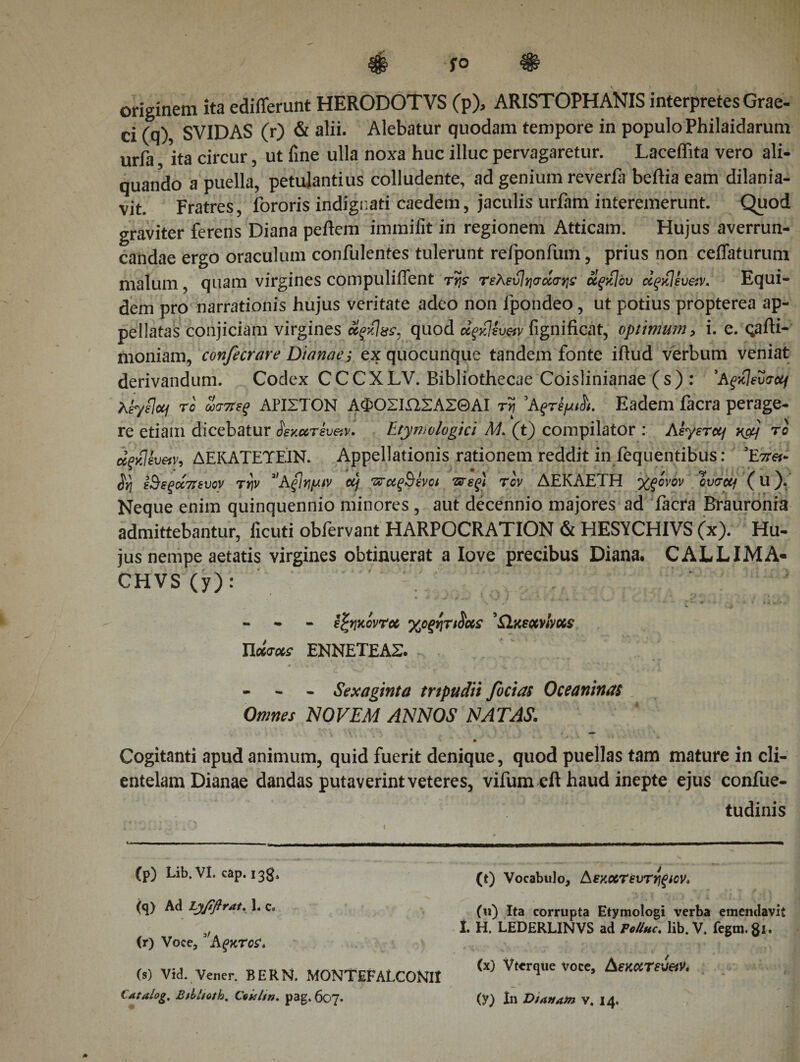 originem ita ediiferunt HERODOTVS (p), ARISTOPHANIS interpretes Grae- ci (q), SVIDAS (r) &amp; alii. Alebatur quodam tempore in populo Philaidarum urfa ita circur, ut line ulla noxa huc illuc pervagaretur. Laceffita vero ali¬ quando a puella, petulantius colludente, ad genium reverfa beftia eam dilania¬ vit. Fratres, fororis indignati caedem, jaculis urfam interemerunt. Quod graviter ferens Diana peftem immiiit in regionem Atticam. Hujus averrun¬ candae ergo oraculum confulentes tulerunt refponfum, prius non ceffaturum malum, quam virgines compuliiTent της τελεύίησοίσης όίςκίόυ άςκίευ&amp;ν* Equi¬ dem pro narrationis hujus veritate adeo non fpondeo, ut potius propterea ap¬ pellatas conjiciam virgines οίςκίχς. quod 'άςκίίυ&amp;ν fignificat, optimum, i. e. qafti- moniam, confecrare Dianae; ex quocunque tandem fonte iftud verbum veniat derivandum. Codex CCCXLV. Bibliothecae Coislinianae (s) : 'Αςκίευσοίΐ Kb/flotj το ωσπες ΑΡΙΣΤΟΝ ΑΦΟΣΙΏΣΑΣΘΑΙ τη 5Αςτέρι^. Eadem iacra perage¬ re etiam dicebatur ίεκοοτευ&amp;ν· Etymologici A/, (t) compilator : Αγεται v&amp;j το άξκΐίυ&amp;ν, ΔΕΚΑΤΕΎΕΙΝ. Appellationis rationem reddit in fequentibus: *E'itet- $η εΒεςάπευον την 3&gt;A{Ιημιν οή παςΒενοι πες) τον ΔΕΚΑΕΤΗ χςονον ovacq (u). Neque enim quinquennio minores , aut decennio majores ad facra Brauronia admittebantur, ficuti obfervant HARPOCRATION &amp; HESYCHIVS (x). Hu¬ jus nempe aetatis virgines obtinuerat a Iove precibus Diana. CALLIMA- CHVS (y) : - εζηκοντού γ^οξητιΰας 'SIksocmms Ποίσχς ΕΝΝΕΤΕΑΣ. - - - Sexaginta trtpudii feci as Oceaninas Omnes NOVEM ANNOS NATAS. Cogitanti apud animum, quid fuerit denique, quod puellas tam mature in cli¬ entelam Dianae dandas putaverint veteres, vifum eft haud inepte ejus confue- tudinis (p) Lib. VI. cap. 13$, (q) Ad Lyfiftrat. 1, c« (r) Voce, Aςκτος* (s) Vid. Vener. BERN. MONTEFALCONIt (t) Vocabulo, Αεκοοτευτηςιον. (u) Ita corrupta Etymologi verba emendavit 1. H. LEDERLINVS ad PcUhc. lib. V. fegm.81. (x) Vtcrqtie voce, Αεκατεν&amp;ν,