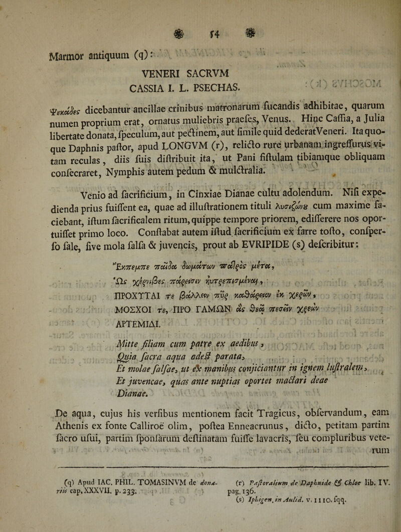 14 Marmor antiquum (q): VENERI SACRVM CASSIA I. L. PSECHAS. : ' !) * ΦηΟκ dicebantur ancillae crinibus matronarum fucandis adhibitae, quarum numen proprium erat, ornatus muliebris praefes, Venus. Hinc CaiTia, a Julia libertate donata, fpeculum, aut pedinem,aut fimilequid dederatVeneri. Ita quo¬ que Daphnis patior, apud LONGVM (r), relido rure urbanam ingreffurus vi¬ tam reculas , diis fuis diilribuit ita, ut Pani fittulam tibiamque obliquam confecraret, Nymphis autem pedum &amp; mulctralia. t Venio ad facrificium, in Cinxiae Dianae cultu adolendum. Nifx expe¬ dienda prius fuiifent ea, quae ad illuftrationem tituli λυαιζώνα cum maxime fa¬ ciebant, itlum facrificalem ritum, quippe tempore priorem, edifierere nos opor- tuiffet primo loco. Conilabat autem illud, facrificium ex farre tofio, confper- fo fale, live mola falfa &amp; juvencis, prout ab EVRIPIDE (s) defcribitur: Εκπεμπε πcaSct δωμάτων τταΐξοί μετά, 'Eis χέξνιβss πάςεύην ηυτξε7ησμένομ, ΠΡΟΧΤΤΑ1 τε βάλλαν πυξ κοάδάςνον εκ χεξων, Α. Ν ΜΟΣΧΟΙ τε, ΠΡΟ ΓΑΜΩΝ «V Βεά πεσ«ν χξεων ΑΡΤΕΜΙΔΙ. 1 ' « * , Λ ? f * · ... λ I , . I . * Mitte filiam cum patre ex aedibus, Quia facra aqua adeit parata&gt; , · Et molae falfae3 ut eic manibiis conficiantur in ignem luflralem&gt; Et juvencae, quas ante nuptias oportet maciari deae Dianae. De aqua, cujus his verfibus mentionem facit Tragicus, obfervandum, eam Athenis ex fonte Calliroe olim, poftea Enneacrunus, dido, petitam partim facro ufui, partim fponfarum deflinatam fuiffe lavacris, ieu compluribus vete- ■·: · ' · &gt;■;·'·' ■.···. TUlll (q) Apud IAC. PHIL. TOMASINVM de dona- (r) Vafioralium de Daphnide Chloe lib. IV. r/Af cap, XXXVII. p. 233, p &gt; pag.136. (s) iphtgen, in Atilid. V, 11 IO. fqq. r