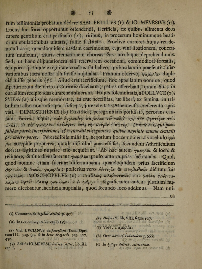 rum teftimoniis probatum dedere SAM. PETITVS (t) &amp; IO. MEVRSIVS (u)· Locus hic foret opportunus offendendi, facrificia, ex quibus alimenta deos capere gentilium erat perfuafio (x), ritibus, in procerum hominumque beati¬ orum epulationibus uiitatis, fuiffe fa&amp;itata. Proclive curreret hujus rei de- monftra-tio, quandoquidem easdam caerimonias, e. g. vini libationem, concen¬ tum muficum, thuris cremationem choreas &amp;c. utrobique deprehendimus. Sed, ut hanc difputationem alii refervarem occafioni, commodiori fortalfis* temporis ipatiique exiguitate coaftus fat habeo, quibusdam in praeienti obfer» vationibus facra noftra illuffraffe nuptialia. Primum obfervo, γαμηλίαν dupli¬ cis fuiffe generis (y). Aliud erat facrificium, hoc appellatum «nomine, quod Apaturiorum die tertio (Curiotis dicebatiir) patres offerebant, quum filias in curialium recipiendas curarent namerum. Hujus folemnitatis, a POLLVCE (z), SVIDA (a) aliisque memoratae, ea erat neceffitas, ut liberi, ex femina, in tri¬ bulium albo non infcripta, fufcepti, jure civitatis Athenienfis crederentur pri¬ vati. DEMOSTHENES (b) Euxithei, peregrinitatis pofiulati, perorans cau* faiTl, fht&amp;ral, inquit, rovs έγγνομενω 7tae&gt;cvrus toj ποίΐξ)' x&amp;j των φξατίξων rovs ctKei8?i oTs την γαμηλ/αν εισηνέγκεν ύττες rtjs μίητξοε o τϊατηξ. Deinde eos, qui ffiotl* falibus patrk interfuerunt, e curialibus cognatos, quibus nuptiale munus contulit pro matre pater\ Percredibile mihi fit, negotium hocce nomen a vocabulo γα* μος aceepiffe propterea, quod^ nili illud praecefliffet, fecundum Athenieniium decreta legitimae nuptiae cffe nequibant. Ab hac autem γαμήλια &amp; loco, &amp; tempore, &amp; fine diverfa erant γαμήλια paulo ante nuptias factitanda. Quid, quod nomine etiam fuerunt difcriminata; quandoquidem prius facrificium &amp;ηλυκωε &amp; ενικωε, γαμήλια $ pofterius vero χίετεξως &amp; ΈΓλη&amp;υνΙικως ditffum fuit γαμήλια. MOSCHOPVLVS (c): ΤενεΒλια, πλη^υντικως, r\ εν yevi&amp;ei rivos τέ· λχμενί) εοξϊί)' ωσπεξ γαμήλια, η εν γαμω. Significanter autem plurium nu- mero dicebantur facrificia nuptialia, quod fecundo loco addimus. Nam uni- ■.. . - -..— . _ ca ■■■i i ■ i iiirb» (t) Comment/de legibu* Attici* p. 4q6. (u) In Ceramico gemino cap.XIV, 30 v (x) Vid. LVCIANVS de facrificiis Totii. Ope¬ rum III, pag. 89. &lt;fc in Iove Tragoedo pag, 427. 430. (y) Adi fisIO.MEVRSII ietlton.Atttc. lib.IIL cap. I. . w ■ «. itr (ϊ) Onomafl·. lib. VIII, fegm, 107. oL3π· msiio*' ‘ · ! ‘ (d) Voce, Ταμηλίοί* • v. ■ - V .·. k # r C ' y (b) Orat. ad*verf. Eubulidem p, 888» &gt;· t* * &gt; . . . \ '· 4 - - » (i) In Sjlloge di£iicn, Atticarum, v di •w ;