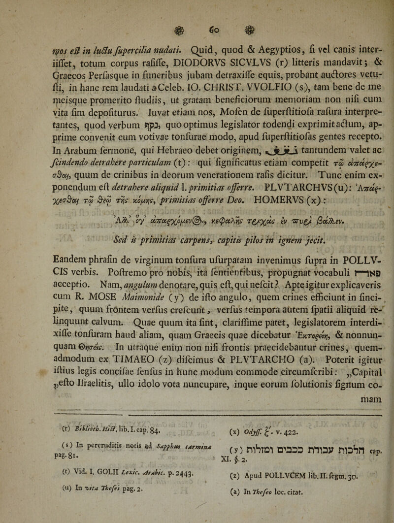 iiffet, totum corpus rafiffe, DIODORVS SICVLVS (r) litteris mandavit; &amp; Graecos Perfasque in funeribus jubam detraxiffe equis, probant audlores vetu- fti, in hanc rem laudati aCeleb. IO. CHRIST. VVOLFIO (s), tam bene de me meisque promerito fiudiis, ut gratam beneficiorum memoriam non nifi cum vita fiin depoliturus. Iuvat etiam nos, Mofen de fuperflitiofa rafura interpre¬ tantes, quod verbum sjpj, quo optimus legislator todendi exprimit ailum, ap¬ prime convenit cum votivae tonfurae modo, apud fuperftitiofas gentes recepto. In Arabum fermone, qui Hebraeo debet originem, kJlxS tantundem valet ac fcindendo detrahere particulam (t) : qui fignificatus etiam competit ra&gt; άπάξχε- cBoji quum de crinibus in deorum venerationem rafis dicitur. Tunc enim ex¬ ponendum efi: detrahere aliquid 1. primitias offerre. PLVTARCHVS(u): 'Κπάξ- χεο-Scq τω $εω τη? κόμη?, primitias offerre Deo. HOMERVS (x) : Άα; oy &lt;%ποίξχψεν(&amp;'9 κεφαλή? τ£/%&lt;*? iv Ώτυζ/ βαΑεν. * Sed is primitias carpens, capitis pilos in ignem jecit. f ' , ,  * \ C j -ii i · ♦, Eandem phrafin de virginum tonfura ufurpatam invenimus fupra in POLLV- CIS verbis. Pofiremo pro nobis, ita fentientibus, propugnat vocabuli i“1N3 acceptio. Nam, angulum denotare, quis efi,quinefcit? Apte igitur explicaveris cum R. MOSE Maimonide (y) de ifto angulo, quem crines efficiunt in finci- pite, quum frontem verfus crefcurit, verfus tempora autem fpatii aliquid re¬ linquunt calvum. Quae quum ita fint, clariffime patet, legislatorem interdi- xifle tonfuram haud aliam, quam Graecis quae dicebatur Έκτοξ&amp;η, &amp; nonnun- quam Θηα-ά?. In utraque enim non nifi frontis praecidebantur crines, quem¬ admodum ex TIMAEO (z) difcimus &amp; PLVTARCHO (a). Poterit igitur iftius legis conciiae fenfus in hunc modum commode circumfcribi: „Capital ^5efto Ifraelitis, ullo idolo vota nuncupare, inque eorum folutionis lignum co¬ mam (r) Bthl/otb. Hfft, lib. I.cap. 84, (s) In pereruditis notis ad Sapphu* carmina pag· 81 ♦ (t) Vid. I. GOLII Lcxic. Arabie, p. 2443, (u) In Ί/tta Thefet pag. 2« (x) Odyf v. 422. (y) mbioi πομ rmay mahn cap. XI. $. 2. (z) Apud POLLVCEM lib. ΙΓ. fegra. 30. (a) In Thefco loc. citat.