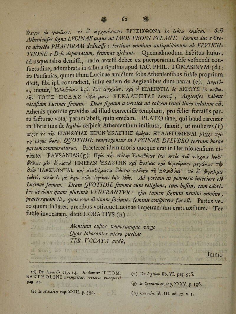 e\eyov οίι γυναίκες, το Se άςχ&amp;ucrxrov ΕΡΤΣΙΧΘΟΝΑ εκ Αηλ8 κομίσοα. Soli Athenienfes figna LVCINAE usque ad IMOS PEDES VEXANT, Eorum duo e Cre¬ ta advefta PHAEDRAM dedicaffe; tertium omnium antiquijjimum ab ERYSICH¬ THONE e Delo deportatum, feminae ajebant. (Quemadmodum habitus hujus, ad usque talos demiffi, ratio arceffi debet ex puerperarum fefe veftiendi con- fuetudine, adumbrata in tabula figulina apud IAC. PHIL. TOMASINVM (d): ita Paufanias, quum iflum Lucinae amidum folis Athenienfibus fuiffe proprium dicit, fibi ipfi contradicit, infra eadem de Aegienfibus dum narrat (e). Aιγ/ευ- σ/, inquit, *Ειλ6ί$υι&lt;χς Ιεξίν εζιν άξχοϋον, κομ η ΕΙΑΕΙΘΤΙΑ ες ΑΚΡΟΤΣ εκ κεφα¬ λής ΤΟΎΣ ΠΟΔΑΣ ύφάσμα,τι ΚΕΚΑΛΤΠΤΑΙ Αεπτω , Aegienfes habent vetuflum Lucinae fanum. Deae fignum a vertice ad calcem tenui lineo velatum eB, Athenis quotidie gravidas ad illud conveniffe templum, pro felici fortaffis par¬ tu fa&amp;urae vota, parum abeft, quin credam. PLATO fane, qui haud rarenter in libris fuis de legibus refpicit Athenienfium inftituta, fanxit, ut mulieres (f) νξος το τϊ,ς ΕΙΛΗΘΤΙΑΣ ΙΕΡΟΝ 'ΕΚΑΣΤΗΣ $μέξ*ς ΗΤΛΑΕΓΟΜΕΝΑΙ μεχξΐ τξί- Τ8 μεξϋϊ οοξας, QVOTIDIE congregentur in LVCIN AE DELVBRO tertiam horae partem commoraturae. Praeterea idem moris quoque erat in Hermionenfium ci¬ vitate. PAVSANIAS (g): Πξος rrjv πόλην ’Ειλ&amp;θόιχς Is» svtcs του τάχους Ufiov' άλλως μεν cr κατά ‘ΗΜΕΡΑΝ ΈΚΑΣΤΗΝ nfij ButIusc xfij θυμιχμασί μεγχλως τψ Βιον ‘ΙΛΑΣΚΟΝΤΑΙ, nctj άναΒψατα &amp;Tetj πλαςα τη Έιλ&amp;Βυια' το όε άγαλμα ουοενΐ, πλψ ει μη αςα τάΐς ΐεξάαος Is» ιόαν. Ad portam in pomoerio interiore eB Lucinae fanum. Deam QVOTIDIE fumma cum religione, cum hofliis, tum odori- Im ac donis quam plurimis VENERANTVR: ejus tamen fignum nemini omnino, praeterquam iis, quae rem divinam faciunt, feminis confricer e fas eB. Partus ve¬ ro quum inflaret, precibus votisque Lucinae impetrandum erat auxilium. Ter fuiffe invocatam, dicit HORATIVS (h) : ... &lt; ^ · Montium cuflos nemorumque virgo Quae laborantes utero puellas TER VOCATA audis. Inanio U\) De donariis cap. 14. Addantur THOM. B A RT Η O LINI antjcjtutat. 'veteris fucrfrcr tt pag. 21. te) In Aehaitis cap. XXIII. p. 533, (t) De legtbns lib. VI. pag. g76. (g) In Corinthiae, cap. XXXV. p. 196.  ' / *