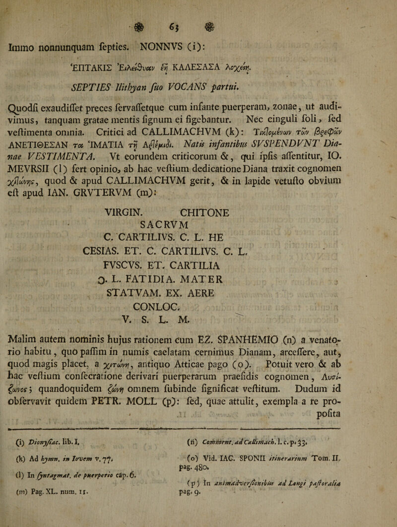 Ιαιιηο nonnunquam fepties. NONNVS (i): ‘ΕΠΤΑΚΙΣ iri ΚΑΑΕΣΑΣΑ λοχάη· fc % SEPTIES llitbyan fuo VOCANS partui. Quodfi exaudiffet preces iervaifetque cum infante puerperam, zonae , ut audi« vimus, tanquam gratae mentis lignum ei figebantur. Nec cinguli foli, fed veftimenta omnia. Critici ad CALLIMACHVM (k): Tιβομίνων των βξεφων ΑΝΕΤΙΘΕΣΑΝ ra&gt; ‘IMATIA ry AfipsL Natis infantibus SVSPENDVNT Dia¬ nae VESTIMENTA. Vt eorundem criticorum &amp;, qui ipfis aflentitur, IO. MEVRSII (1) fert opinio, ab hac veftium dedicatione Diana traxit cognomen χίίωνψ, quod &amp; apud CALLIMACHVM gerit, &amp; in lapide vetufto obvium eft apud IAN. GRVTERVM (m): VIRGIN. CHITONE SACRVM C. CARTILIVS. C. L. HE CESIAS. ET. C. CARTILIVS. C. L. * FVSCVS. ET. CARTILIA 0- L. FATIDIA. MATER STATVAM. EX. AERE CONLOC. V. S. L. M. Malim auteitl nominis hujus rationem cum EZ. SPANHEM10 (n) a venato¬ rio habitu, quOpaffimin numis caelatam cernimus Dianam, arceifere, aut, quod magis placet a χιτώνα, antiquo Atticae pago (o). Potuit vero &amp; ab hac veftium confecratione derivari puerperarum praeiidis cognomen, AυσΙ· ζωνοε j quandoquidem ζώνη omnem fubinde iignificat veftitum. Dudum id obfervavit quidem PETR. MOLL (p): fed, quae attulit, exempla a re pro- - .· pofita (i) Vionyfiac. lib. I, (b) Ad hymn, in Jovem v. (l) In (yntagmat. de puerperio cSp. 6. (m) Pag. XL. num. n. (ii) Corhnzent, adCaliiriiach. 1. c. p&lt; ^3* (o) Vid. IAC. SPONII itinerarium Toin. IIr pag. 480. ( p } In animadverfonihUs ad Longi faft oralia pag, 9.