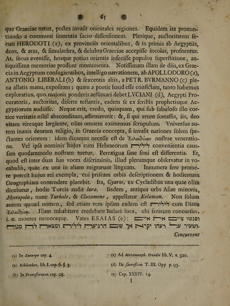 que Graeciae natus, poftea invalit orientales regiones. Equidem ita pronun¬ tiando a communi fententia facio diiTenfionem. Plerique, audoritatem ie- cUti HERODOTI (z), ex provinciis orientalibus, &amp; in primis ab Aegyptiis, deos, &amp; aras, &amp; iimulachra, &amp; delubra Graeciae accepilfe incolas, profitentur. At, fecus evcniffe, hosque potius orientis infeciffe populos fuperflitione, an- tiquiflima memoriae produnt monumenta. Notiffimam illam de diis, ex Grae¬ cia in Aegyptum confugientibus, intelligo narrationem, ab APOLLODORO (a), ANTONIO LIBERALI (b) &amp; fexcentis aliis, a PETR. BVRMANNO (c) ple¬ na allatis manu, expolitam ; quam a poetis haud efle confidam, tanto habemus exploratius, quo majoris ponderis aeftimari debet LVCIANI (d), Aegypti Pro¬ curatoris., audoritas, diferte teftantis, eadem ie ex fcribis prophetisque Ae¬ gyptiorum audiiffe. Neque erit, credo, quisquam, qui fub fabulofo illo cor¬ tice veritatis nihil absconditum,affirmaverit: &amp;, fi qui erunt fortaffis, iis, deo vitam viresque largiente, olim omnem eximemus fcrupulum. Vniverfus au¬ tem inanis deorum religio, in Graecia concepta, fi invafit nationes folem fpe- dantes orientem : idem dicamus necefle eft de 'EiXetSvtus nofirae veneratio¬ ne. Vel ipfa nominis hujus cum Hebraeorum iT1^ convenientia caus- fam quodammodo noftram tuetur. Perexigua lane foni eft differentia. Et, quod eft inter duas has voces difcriminis, illud plerumque obfervatur in vo¬ cabulis, quae ex una in aliam migrarunt linguam. Innumera fere prome¬ re poterit hujus rei exempla, cui prifcam orbis defcriptionem &amp; hodiernam Geographiam contendere placebit. Ita, Gyarus, ex Cycladibus una quae olim dicebatur, hodie Tureis audit lura. Iisdem, antiqua urbs Aliae minoris, Metropolis, nunc Turbale, &amp; Clazomene , appellatur Kelisman. Non folum autem quoad nomen, fed etiam rem ipfam eadem eft cum Diana -Είλ&amp;Βυιοί. Illam inhabitare credebant Iudaei loca, ubi ferarum concurius, i. e. montes nemoraque. Vates ES AI AS (e): ΠΖΤ'Ν 1—*N VMBl j—1130 i—ih s—inscoi rnvuin ca« wjn 1—,v *vwi. Concurrent (z) In Euterpe cap. 4. (c) Ad Metamorph. Ovtdti lib. V. V. 320. (a) Bibliothec. lib. I. cap. 6. $. 3. (d) Xte f*crifc$U T.III. Opp p.g3· (b) In Tr,tnsfcrmAt.iwp* 28· (e) Cap. XXXIV. 14.