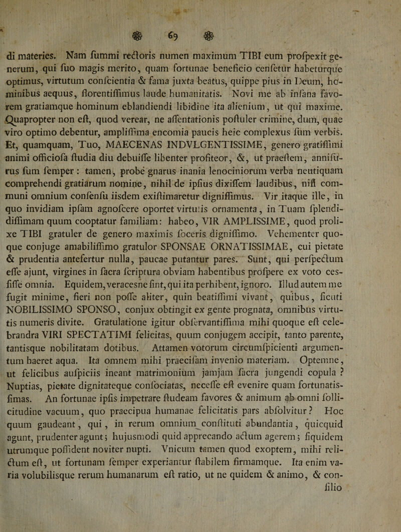 ® Φ di materies. Nam fummi redoris numen maximum TIBI eum profpexit ge¬ nerum, qui Aio magis merito, quam fortunae beneficio cenfetur habeturque optimus, virtutum confcientia &amp; fama juxta beatus, quippe pius in Deum, ho¬ minibus aequus, florentiflimus laude humanitatis. Novi me ab in fana favo¬ rem gratiamque hominum eblandiendi libidine ita alienium, ut qui maxime. Quapropter non eft, quod verear, ne affentationis poAuler crimine, dum, quae viro optimo debentur, ampliffima encomia paucis heic complexus fum verbis. Et, quamquam, Tuo, MAECENAS INDVLGENTISSIME, genero gratifiimi animi officiofa ftudia diu debuifle libenter profiteor, &amp;, utpraefiem, anniAr- rus fum feniper : tamen, probe gnarus inania lenociniorum verba neutiquam comprehendi gratiarum nomine, nihil de ipiius dixi flem laudibus, nift com¬ muni omnium conienfu iisdem exiflimaretur digniffimus. Vir itaque ille, in quo invidiam ipfam agnofcere oportet virtuiis ornamenta, in Tuam fplendi- diffimam quum cooptatur familiam: habeo, VIR AMPLISSIME, quod proli¬ xe TIBI gratuler de genero maximis foceris digniflimo. Vehementer quo¬ que conjuge amabiliffimo gratulor SPONSAE ORNATISSIMAE, cui pietate &amp; prudentia antefertur nulla, paucae putantur pares. Sunt, qui perlpedum efie ajunt, virgines in facra icriptura obviam habentibus profpere ex voto ces- fiffe omnia. Equidem, veracesne fint, qui ita perhibent, ignoro. Illud autem me fugit minime, fieri non pofie aliter, quin beatiffimi vivant, quibus, ficuti NOBILISSIMO SPONSO, conjux obtingit ex gente prognata, omnibus virtu¬ tis numeris divite. Gratulatione igitur oblervantiflima mihi quoque efl cele- brandra VIRI SPECTATIMI felicitas, quum conjugem accipit, tanto parente, tantisque nobilitatam dotibus. Attamen votorum circumfpicienti argumen¬ tum haeret aqua. Ita omnem mihi praecifam invenio materiam. Optemne, ut felicibus aufpiciis ineant matrimonium jamjam facra jungendi copula ? Nuptias, pietate dignitateque confociatas, neceife eft evenire quam fortunatis- fimas. An fortunae ipfis impetrare ftudeam favores &amp; animum ab omni lolli- citudine vacuum, quo praecipua humanae felicitatis pars abfolvitur? Hoc quum gaudeant, qui, in rerum omnium conftituti abundantia, quicquid agunt, prudenter agunt; hujusmodi quid apprecando adum agerem; fiquidem utrumque pofildent no viter nupti. Vnicutn tamen quod exoptem, mihi reli- dum eft, ut fortunam femper experiantur flabilem firmamque. Ita enim va¬ ria volubilisque rerum humanarum eft ratio, ut ne quidem &amp; animo, &amp; con- filio !