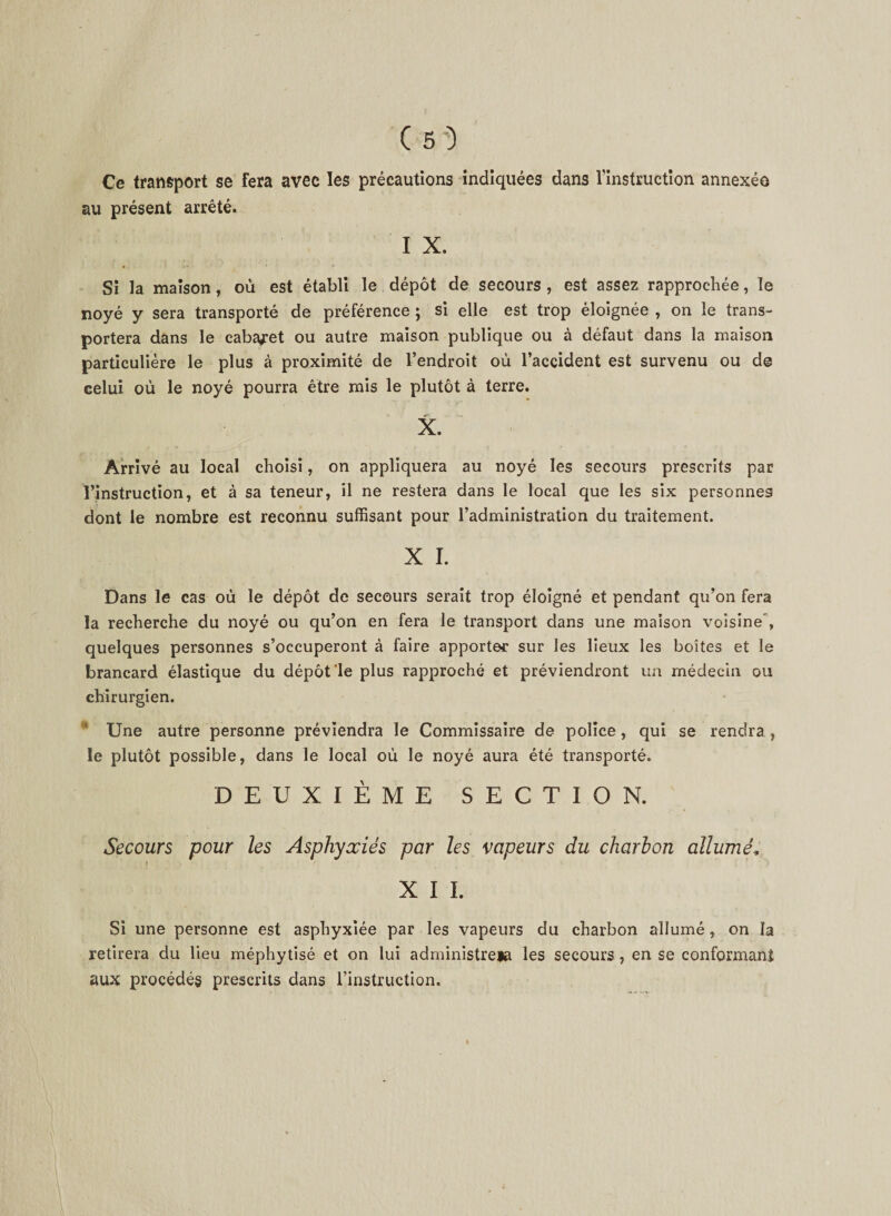 Ce transport se fera avec les précautions indiquées dans l'instruction annexée au présent arrêté. I X. Si la maison, où est établi le dépôt de secours, est assez rapprochée, le noyé y sera transporté de préférence ; si elle est trop éloignée , on le trans¬ portera dans le cabaret ou autre maison publique ou à défaut dans la maison particulière le plus à proximité de l’endroit où l’accident est survenu ou de celui où le noyé pourra être mis le plutôt à terre. X. Arrivé au local choisi, on appliquera au noyé les secours prescrits par l’instruction, et à sa teneur, il ne restera dans le local que les six personnes dont le nombre est reconnu suffisant pour l’administration du traitement. X I. Dans le cas où le dépôt de secours serait trop éloigné et pendant qu’on fera la recherche du noyé ou qu’on en fera le transport dans une maison voisine', quelques personnes s’occuperont à faire apporter sur les lieux les boîtes et le brancard élastique du dépôt‘le plus rapproché et préviendront un médecin ou chirurgien. * Une autre personne préviendra le Commissaire de police, qui se rendra, le plutôt possible, dans le local où le noyé aura été transporté. DEUXIÈME SECTION. Secours pour les Asphyxiés par les vapeurs du charbon allumé, X I I. Si une personne est asphyxiée par les vapeurs du charbon allumé, on la retirera du lieu méphytisé et on lui administre» les secours, en se conformant aux procédés prescrits dans l’instruction.