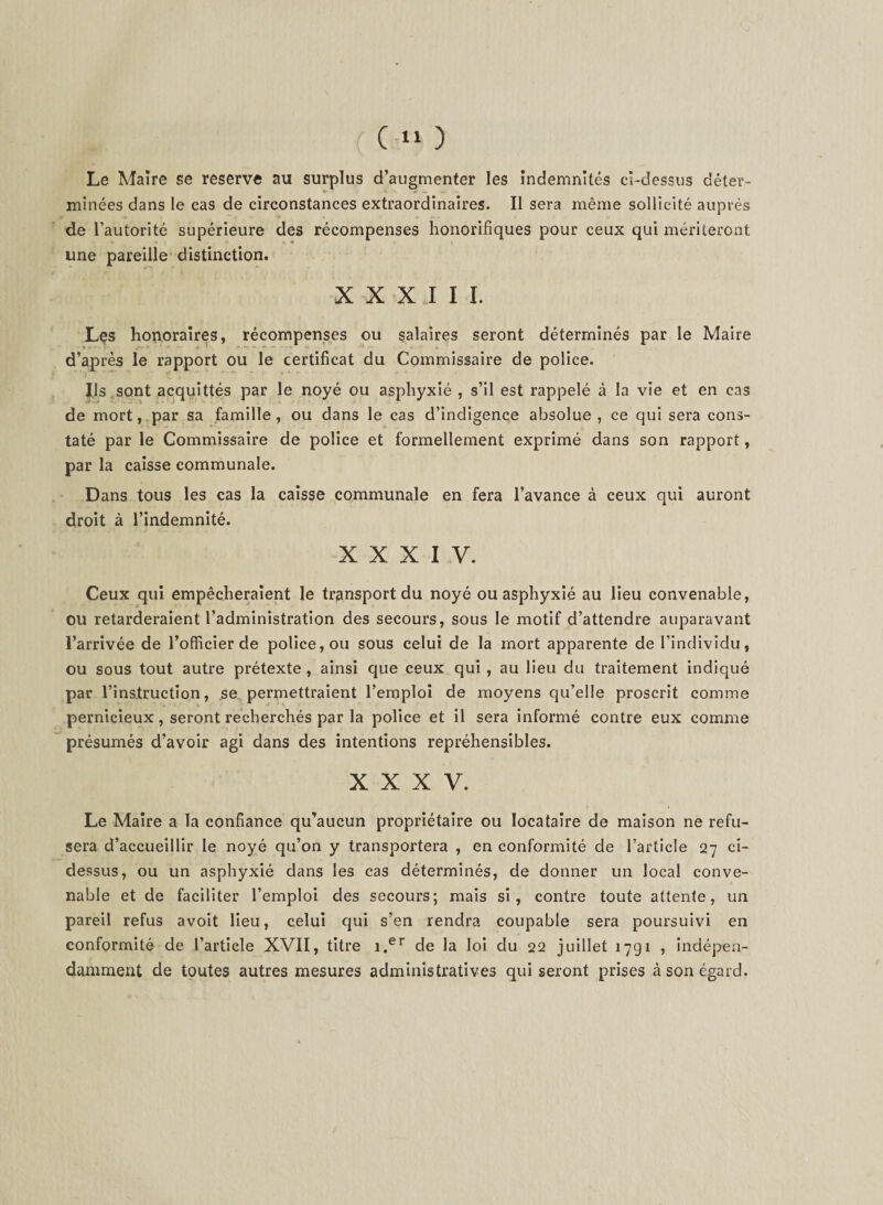 Le Maire se reserve au surplus d’augmenter les indemnités ci-dessus déter- * ' &lt; . minées dans le cas de circonstances extraordinaires. Il sera même sollicité auprès de l’autorité supérieure des récompenses honorifiques pour ceux qui mériteront une pareille distinction. XXX I I I. Lçs honoraires, récompenses ou salaires seront déterminés par le Maire d’après le rapport ou le certificat du Commissaire de police. ’ ‘ i ' ?• ' ' * * ' ' Ils ,sont acquittés par le noyé ou asphyxié , s’il est rappelé à la vie et en cas de mort, par sa famille, ou dans le cas d’indigence absolue, ce qui sera cons¬ taté par le Commissaire de police et formellement exprimé dans son rapport, par la caisse communale. Dans tous les cas la caisse communale en fera l’avance à ceux qui auront droit à l’indemnité. XXXIV. Ceux qui empêcheraient le transport du noyé ou asphyxié au lieu convenable, ou retarderaient l’administration des secours, sous le motif d’attendre auparavant l’arrivée de l’officier de police, ou sous celui de la mort apparente de l’individu, ou sous tout autre prétexte , ainsi que ceux qui , au lieu du traitement indiqué par l’instruction, se permettraient l’emploi de moyens qu’elle proscrit comme pernicieux, seront recherchés par la police et il sera informé contre eux comme présumés d’avoir agi dans des intentions répréhensibles. XXXV. Le Maire a la confiance qu’aucun propriétaire ou locataire de maison ne refu¬ sera d’accueillir le noyé qu’on y transportera , en conformité de l’article 27 ci- dessus, ou un asphyxié dans les cas déterminés, de donner un local conve¬ nable et de faciliter l’emploi des secours; mais si, contre toute attente, un pareil refus avoit lieu, celui qui s’en rendra coupable sera poursuivi en conformité de l’article XVII, titre i.er de la loi du 22 juillet 1791 , indépen¬ damment de toutes autres mesures administratives qui seront prises à son égard.