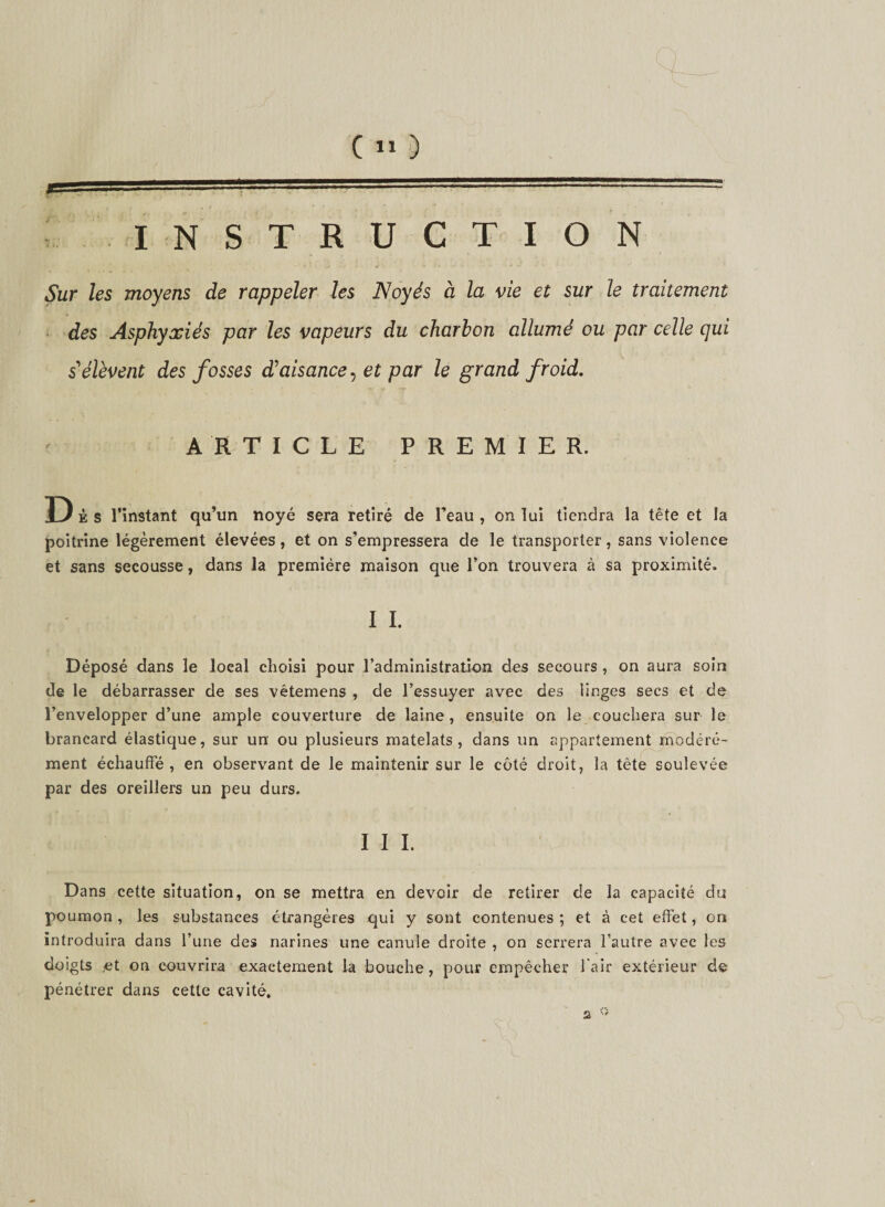 INSTRUCTION w • 4- - &gt; *• • Sur les moyens de rappeler les Noyés à la vie et sur le traitement des Asphyxiés par les vapeurs du charbon allumé ou par celle qui s'élèvent des fosses d'aisance, et par le grand froid. ARTICLE PREMIER. Dis l’instant qu’un noyé sera retiré de l’eau , on lui tiendra la tête et la poitrine légèrement élevées, et on s’empressera de le transporter, sans violence et sans secousse, dans la première maison que l’on trouvera à sa proximité. I I. Déposé dans le local choisi pour l’administration des secours , on aura soin de le débarrasser de ses vêtemens , de l’essuyer avec des linges secs et de l’envelopper d’une ample couverture de laine , ensuite on le couchera sur le brancard élastique, sur un ou plusieurs matelats , dans un appartement modéré¬ ment échauffé , en observant de le maintenir sur le côté droit, la tête soulevée par des oreillers un peu durs. I I I. Dans cette situation, on se mettra en devoir de retirer de la capacité du poumon , les substances étrangères qui y sont contenues ; et à cet effet, on introduira dans l’une des narines une canule droite , on serrera l’autre avec les doigts ,et on couvrira exactement la bouche, pour empêcher l’air extérieur de pénétrer dans cette cavité. 2