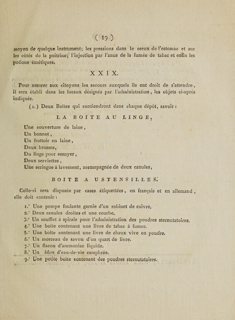 moyen de quelque instrument; les pressions dans le creux de l’estomac et sur les côtés de la poitrine; l'injection par l’anus de la fumée de tabac et enfin les potions émétiques. XXIX. I . . j l. - k t Pour assurer aux citoyens les secours auxquels ils ont droit de s’attendre , il sera établi dans les locaux désignés par l’administration , les objets ci-après indiqués. ( 1. ) Deux Boîtes qui contiendront dans chaque dépôt, savoir : LA BOITE AU LINGE, Une couverture de laine , Un bonnet, Un frottoir en laine, Deux brosses, Du linge pour essuyer, Deux serviettes , Une seringue à lavement, accompagnée de deux canules, BOITE A USTENSILE ES.’ Celle-ci sera disposée par cases étiquettées, en français et en allemand, elle doit contenir : 1. ° Une pompe foulante garnie d’un robinet de cuivre. 2. ° Deux canules droites et une courbe. 3. ° Un soufflet à spirale pour l’administration des poudres sternutatoires. 4.0 Une boîte contenant une livre de tabac à fumer. 5. ° Une boîte contenant une livre de chaux vive en poudre. 6. ° Un morceau de savon d’un quart de livre. 7.0 Un flacon d’ammoniac liquide. 8.° Un idem d’eau-de-vie camphrée. g.0 Une petite boite contenant des poudres sternutatoires. * - - -»•* - -. ‘ ' V - - - 1 * - ■ -