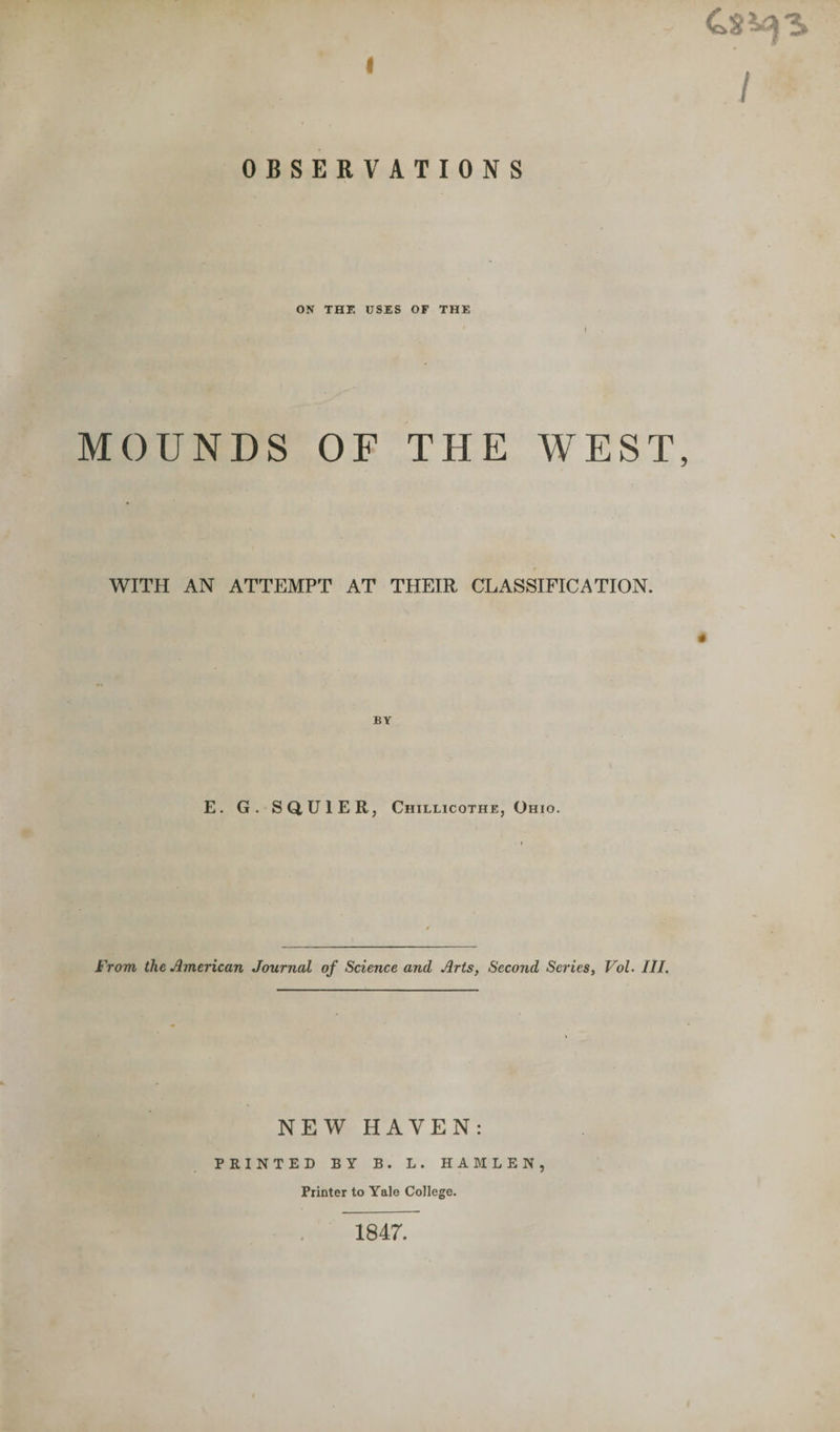 J OBSERVATIONS ON THE USES OF THE ' l MOUNDS OF THE WEST, WITH AN ATTEMPT AT THEIR CLASSIFICATION. E. G. SQU1ER, Chillicothe, Ohio. From the American Journal of Science and Arts, Second Series, Vol- III. NEW HAVEN: PRINTED BY B. L. HAMLEN, Printer to Yale College. 1847.