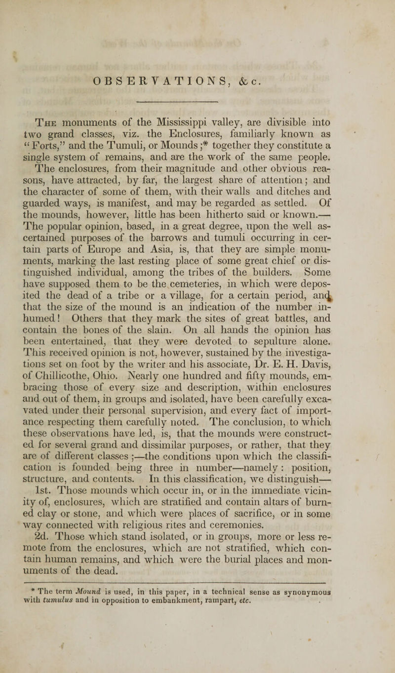 OBSERVATIONS, &amp;c. The monuments of the Mississippi valley, are divisible into two grand classes, viz. the Enclosures, familiarly known as “ Forts,” and the Tumuli, or Mounds together they constitute a single system of remains, and are the. work of the same people. The enclosures, from their magnitude and other obvious rea¬ sons, have attracted, by far, the largest share of attention; and the character of some of them, with their walls and ditches and guarded ways, is manifest, and may be regarded as settled. Of the mounds, however, little has been hitherto said or known.— The popular opinion, based, in a great degree, upon the well as¬ certained purposes of the barrows and tumuli occurring in cer¬ tain parts of Europe and Asia, is, that they are simple monu¬ ments, marking the last resting place of some great chief or dis¬ tinguished individual, among the tribes of the builders. Some have supposed them to be the cemeteries, in which were depos¬ ited the dead of a tribe or a village, for a certain period, aii^ that the size of the mound is an indication of the number in¬ humed ! Others that they mark the sites of great battles, and contain the bones of the slain. On all hands the opinion has been entertained, that they were devoted to sepulture alone. This received opinion is not, however, sustained by the investiga¬ tions set on foot by the writer and his associate, Dr. E. H. Davis, of Chillicothe, Ohio. Nearly one hundred and fifty mounds, em¬ bracing those of every size and description, within enclosures and out of them, in groups and isolated, have been carefully exca¬ vated under their personal supervision, and every fact of import¬ ance respecting them carefully noted. The conclusion, to which these observations have led, is, that the mounds were construct¬ ed for several grand and dissimilar purposes, or rather, that they are of different classes ;—the conditions upon which the classifi¬ cation is founded being three in number—namely : position, structure, and contents. In this classification, we distinguish— 1st. Those mounds which occur in, or in the immediate vicin¬ ity of, enclosures, which are stratified and contain altars of burn¬ ed clay or stone, and which were places of sacrifice* or in some way connected with religious rites and ceremonies. 2d. Those which stand isolated, or in groups, more or less re¬ mote from the enclosures, which are not stratified, which con¬ tain human remains, and which were the burial places and mon¬ uments of the dead. * The term Mound is used, in this paper, in a technical sense as synonymous with tumulus and in opposition to embankment, rampart, etc.