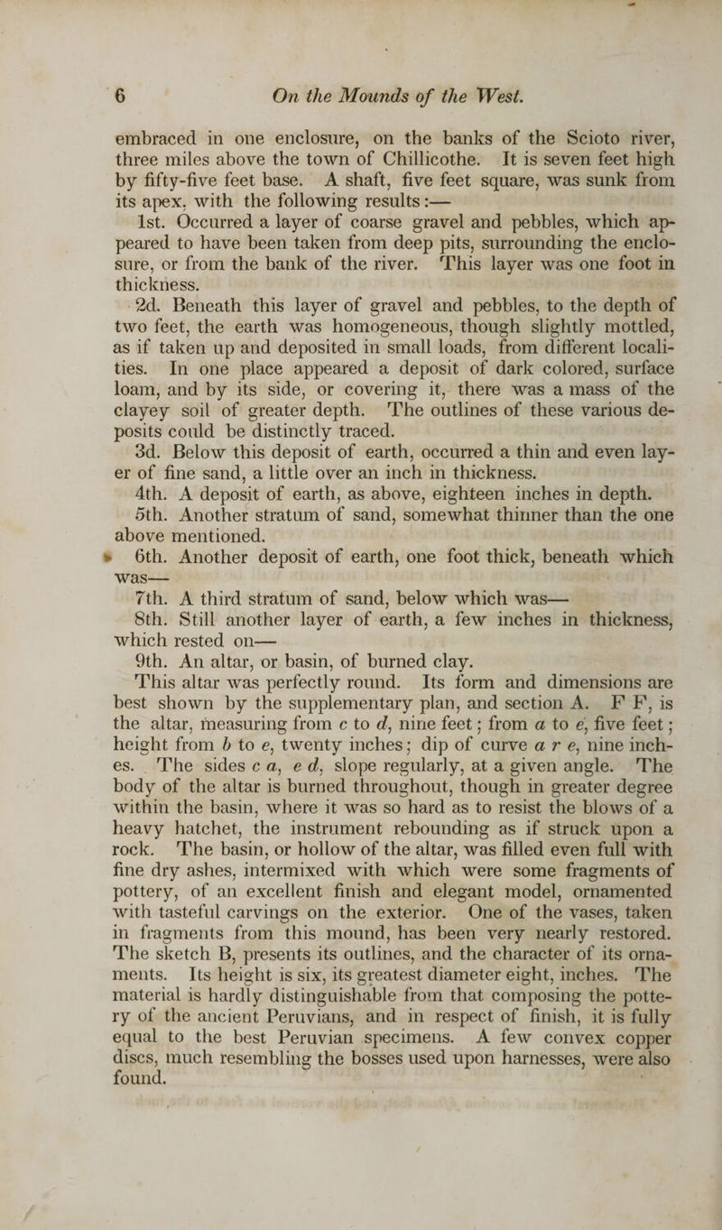 embraced in one enclosure, on the banks of the Scioto river, three miles above the town of Chillicothe. It is seven feet high by fifty-five feet base. A shaft, five feet square, was sunk from its apex, with the following results:— 1st. Occurred a layer of coarse gravel and pebbles, which ap¬ peared to have been taken from deep pits, surrounding the enclo¬ sure, or from the bank of the river. This layer was one foot in thickness. 2d. Beneath this layer of gravel and pebbles, to the depth of two feet, the earth was homogeneous, though slightly mottled, as if taken up and deposited in small loads, from different locali¬ ties. In one place appeared a deposit of dark colored, surface loam, and by its side, or covering it, there was a mass of the clayey soil of greater depth. The outlines of these various de¬ posits could be distinctly traced. 3d. Below this deposit of earth, occurred a thin and even lay¬ er of fine sand, a little over an inch in thickness. 4th. A deposit of earth, as above, eighteen inches in depth. 5th. Another stratum of sand, somewhat thinner than the one above mentioned. 6th. Another deposit of earth, one foot thick, beneath which was— 7th. A third stratum of sand, below which was— 8th. Still another layer of earth, a few inches in thickness, which rested on— 9th. An altar, or basin, of burned clay. This altar was perfectly round. Its form and dimensions are best shown by the supplementary plan, and section A. F F, is the altar, measuring from c to d, nine feet; from a to e, five feet ; height from b to e, twenty inches; dip of curve are, nine inch¬ es. The sides c a, e d, slope regularly, at a given angle. The body of the altar is burned throughout, though in greater degree within the basin, where it was so hard as to resist the blows of a heavy hatchet, the instrument rebounding as if struck upon a rock. The basin, or hollow of the altar, was filled even full with fine dry ashes, intermixed with which were some fragments of pottery, of an excellent finish and elegant model, ornamented with tasteful carvings on the exterior. One of the vases, taken in fragments from this mound, has been very nearly restored. The sketch B, presents its outlines, and the character of its orna¬ ments. Its height is six, its greatest diameter eight, inches. The material is hardly distinguishable from that composing the potte¬ ry of the ancient Peruvians, and in respect of finish, it is fully equal to the best Peruvian specimens. A few convex copper discs, much resembling the bosses used upon harnesses, were also found.