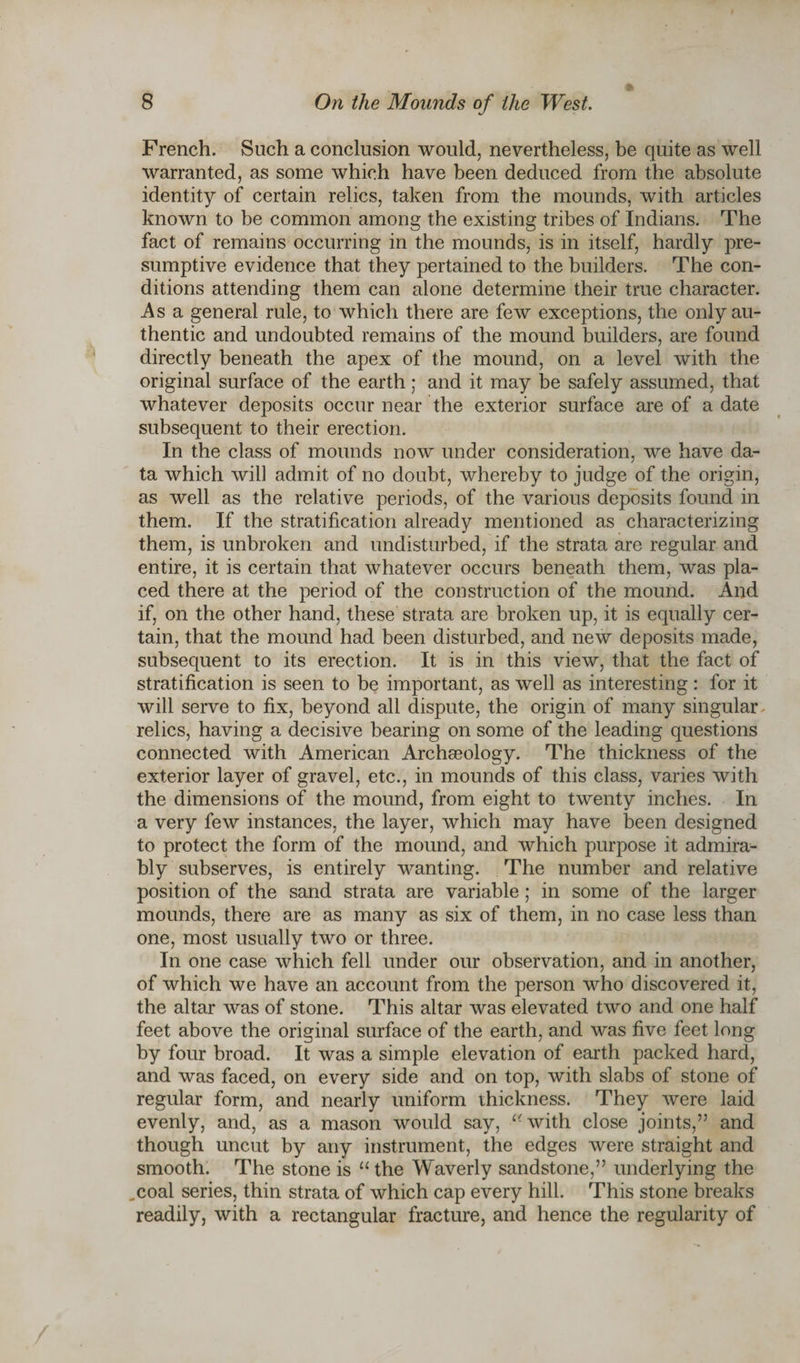 French. Such a conclusion would, nevertheless, be quite as well warranted, as some which have been deduced from the absolute identity of certain relics, taken from the mounds, with articles known to be common among the existing tribes of Indians. The fact of remains occurring in the mounds, is in itself, hardly pre¬ sumptive evidence that they pertained to the builders. The con¬ ditions attending them can alone determine their true character. As a general rule, to which there are few exceptions, the only au¬ thentic and undoubted remains of the mound builders, are found directly beneath the apex of the mound, on a level with the original surface of the earth: and it may be safely assumed, that whatever deposits occur near the exterior surface are of a date subsequent to their erection. In the class of mounds now under consideration, we have da¬ ta which will admit of no doubt, whereby to judge of the origin, as well as the relative periods, of the various deposits found in them. If the stratification already mentioned as characterizing them, is unbroken and undisturbed, if the strata are regular and entire, it is certain that whatever occurs beneath them, was pla¬ ced there at the period of the construction of the mound. And if, on the other hand, these strata are broken up, it is equally cer¬ tain, that the mound had been disturbed, and new deposits made, subsequent to its erection. It is in this view, that the fact of stratification is seen to be important, as well as interesting: for it will serve to fix, beyond all dispute, the origin of many singular relics, having a decisive bearing on some of the leading questions connected with American Archgeology. The thickness of the exterior layer of gravel, etc., in mounds of this class, varies with the dimensions of the mound, from eight to twenty inches. In a very few instances, the layer, which may have been designed to protect the form of the mound, and which purpose it admira¬ bly subserves, is entirely wanting. The number and relative position of the sand strata are variable; in some of the larger mounds, there are as many as six of them, in no case less than one, most usually two or three. In one case which fell under our observation, and in another, of which we have an account from the person who discovered it, the altar was of stone. This altar was elevated two and one half feet above the original surface of the earth, and was five feet long by four broad. It was a simple elevation of earth packed hard, and was faced, on every side and on top, with slabs of stone of regular form, and nearly uniform thickness. They were laid evenly, and, as a mason would say, “with close joints,” and though uncut by any instrument, the edges were straight and smooth. The stone is “ the Waverly sandstone,” underlying the ,coal series, thin strata of which cap every hill. This stone breaks readily, with a rectangular fracture, and hence the regularity of