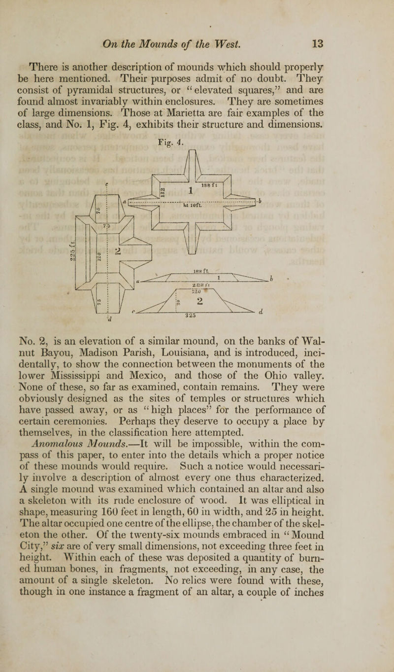 There is another description of mounds which should properly be here mentioned. Their purposes admit of no doubt. They consist of pyramidal structures, or “ elevated squares,” and are found almost invariably within enclosures. They are sometimes of large dimensions. Those at Marietta are fair examples of the class, and No. 1, Fig. 4, exhibits their structure and dimensions. Fig. 4. No. 2, is an elevation of a similar mound, on the banks of Wal¬ nut Bayou, Madison Parish, Louisiana, and is introduced, inci¬ dentally, to show the connection between the monuments of the lower Mississippi and Mexico, and those of the Ohio valley. None of these, so far as examined, contain remains. They were obviously designed as the sites of temples or structures which have passed away, or as “ high places” for the performance of certain ceremonies. Perhaps they deserve to occupy a place by themselves, in the classification here attempted. Anomalous Mounds.—It will be impossible, within the com¬ pass of this paper, to enter into the details which a proper notice of these mounds would require. Such a notice would necessari¬ ly involve a description of almost every one thus characterized. A single mound was examined which contained an altar and also a skeleton with its rude enclosure of wood. It was elliptical in shape, measuring 160 feet in length, 60 in width, and 25 in height. The altar occupied one centre of the ellipse, the chamber of the skel¬ eton the other. Of the twenty-six mounds embraced in “ Mound City,” six are of very small dimensions, not exceeding three feet in height. Within each of these was deposited a quantity of burn¬ ed human bones, in fragments, not exceeding, in any case, the amount of a single skeleton. No relics were found with these, though in one instance a fragment of an altar, a couple of inches
