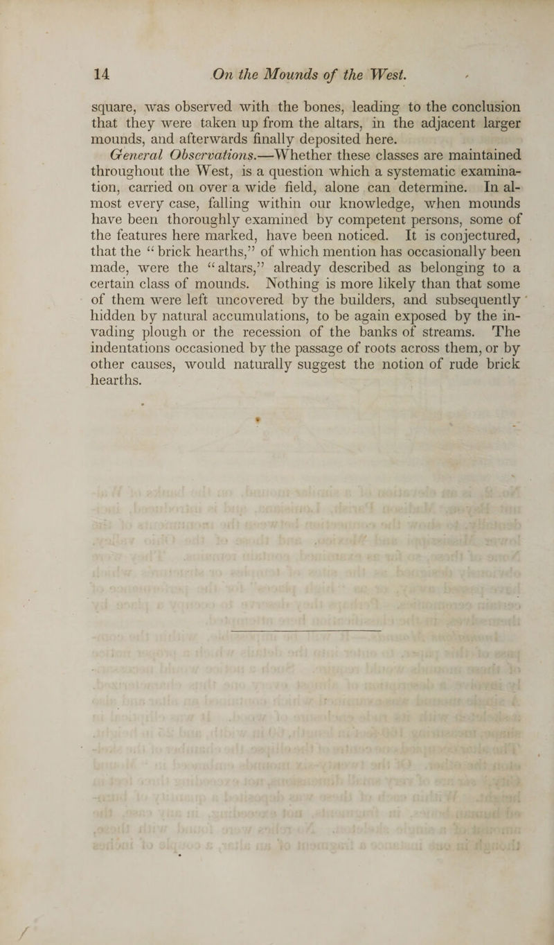 square, was observed with the bones, leading to the conclusion that they were taken up from the altars, in the adjacent larger mounds, and afterwards finally deposited here. General Observations.—Whether these classes are maintained throughout the West, is a question which a systematic examina¬ tion, carried on over a wide field, alone can determine. In al¬ most every case, falling within our knowledge, when mounds have been thoroughly examined by competent persons, some of the features here marked, have been noticed. It is conjectured, that the “ brick hearths,” of which mention has occasionally been made, were the “ altars,” already described as belonging to a certain class of mounds. Nothing is more likely than that some of them were left uncovered by the builders, and subsequently hidden by natural accumulations, to be again exposed by the in¬ vading plough or the recession of the banks of streams. The indentations occasioned by the passage of roots across them, or by other causes, would naturally suggest the notion of rude brick hearths.