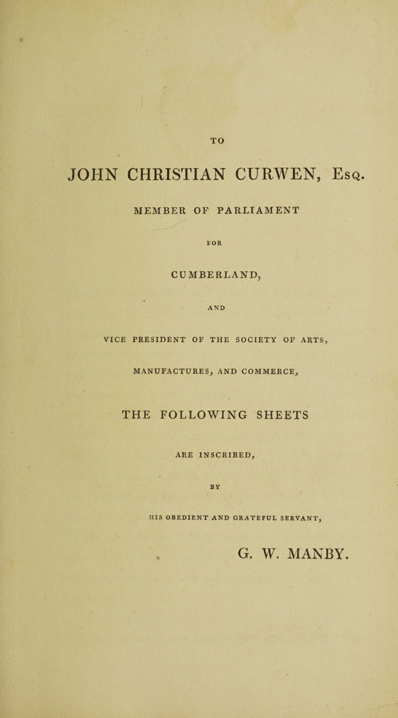 TO JOHN CHRISTIAN CURWEN, Esq. MEMBER OF PARLIAMENT FOR CUMBERLAND, AND VICE PRESIDENT OF THE SOCIETY OF ARTS, MANUFACTURES, AND COMMERCE, THE FOLLOWING SHEETS ARE INSCRIBED, By HIS OBEDIENT AND GRATEFUL SERVANT, G. W. MANBY