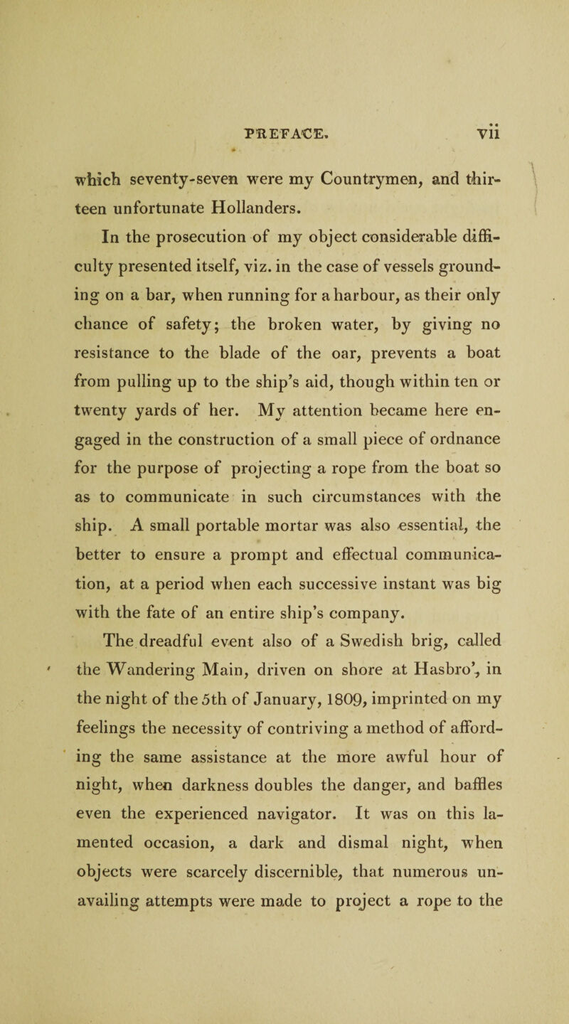 which seventy-seven -were my Countrymen, and thir- teen unfortunate Hollanders. In the prosecution of my object considerable diffi¬ culty presented itself, viz. in the case of vessels ground¬ ing on a bar, when running for a harbour, as their only chance of safety; the broken water, by giving no resistance to the blade of the oar, prevents a boat from pulling up to the ship's aid, though within ten or twenty yards of her. My attention became here en¬ gaged in the construction of a small piece of ordnance for the purpose of projecting a rope from the boat so as to communicate in such circumstances with the ship. A small portable mortar was also essential, the better to ensure a prompt and effectual communica¬ tion, at a period when each successive instant was big with the fate of an entire ship’s company. The dreadful event also of a Swedish brig, called the Wandering Main, driven on shore at Hasbro’, in the night of the 5th of January, 1809, imprinted on my feelings the necessity of contriving a method of afford¬ ing the same assistance at the more awful hour of night, when darkness doubles the danger, and baffles even the experienced navigator. It was on this la¬ mented occasion, a dark and dismal night, when objects were scarcely discernible, that numerous un¬ availing attempts were made to project a rope to the