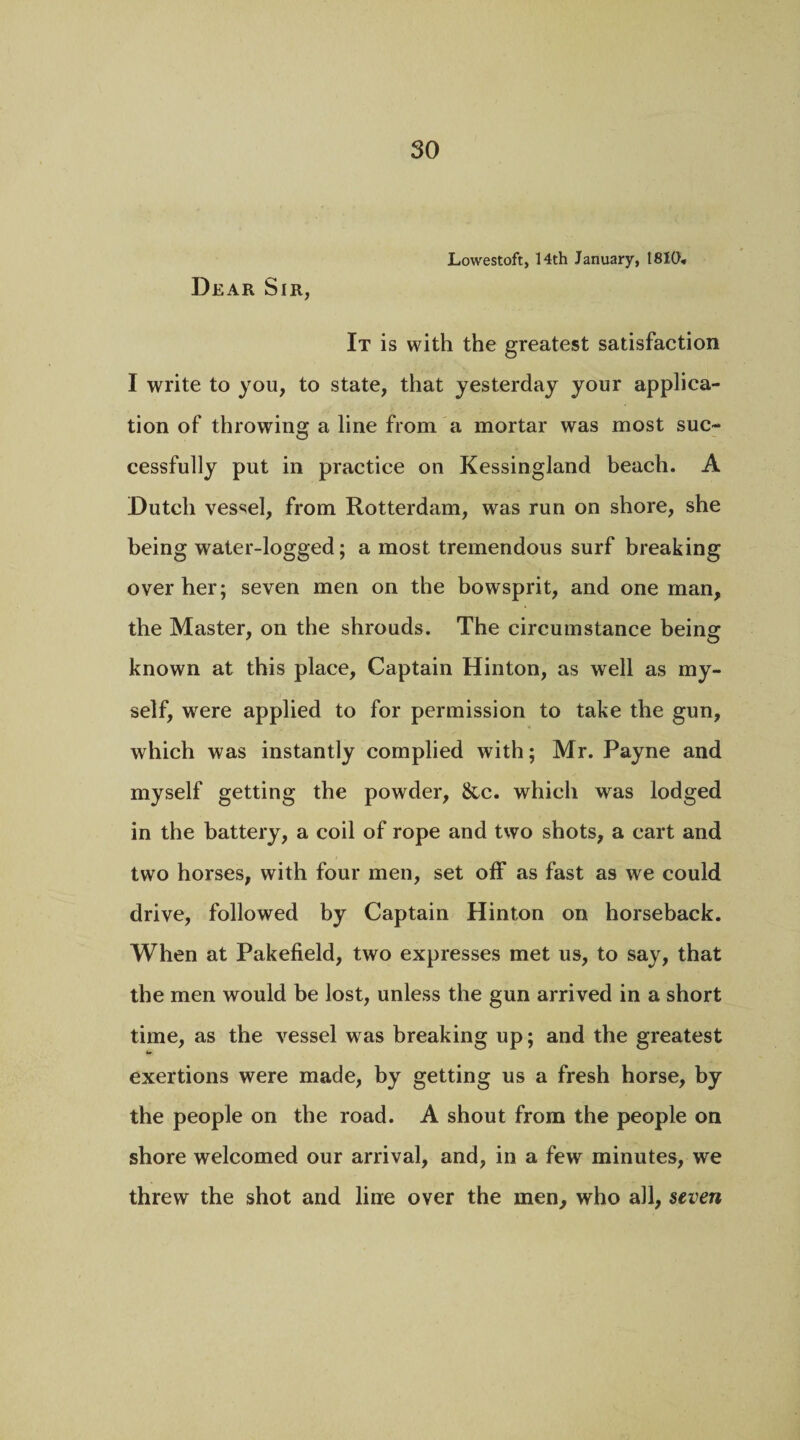 Lowestoft, 14th January, 1810. Dear Sir, It is with the greatest satisfaction I write to you, to state, that yesterday your applica¬ tion of throwing a line from a mortar was most suc¬ cessfully put in practice on Kessingland beach. A Dutch vessel, from Rotterdam, was run on shore, she being water-logged; a most tremendous surf breaking over her; seven men on the bowsprit, and one man, the Master, on the shrouds. The circumstance being known at this place, Captain Hinton, as well as my¬ self, were applied to for permission to take the gun, which was instantly complied with; Mr. Payne and myself getting the powder, &c. which was lodged in the battery, a coil of rope and two shots, a cart and two horses, with four men, set off as fast as we could drive, followed by Captain Hinton on horseback. When at Pakefield, two expresses met us, to say, that the men would be lost, unless the gun arrived in a short time, as the vessel was breaking up; and the greatest exertions were made, by getting us a fresh horse, by the people on the road. A shout from the people on shore welcomed our arrival, and, in a few minutes, we threw the shot and line over the men, who all, seven