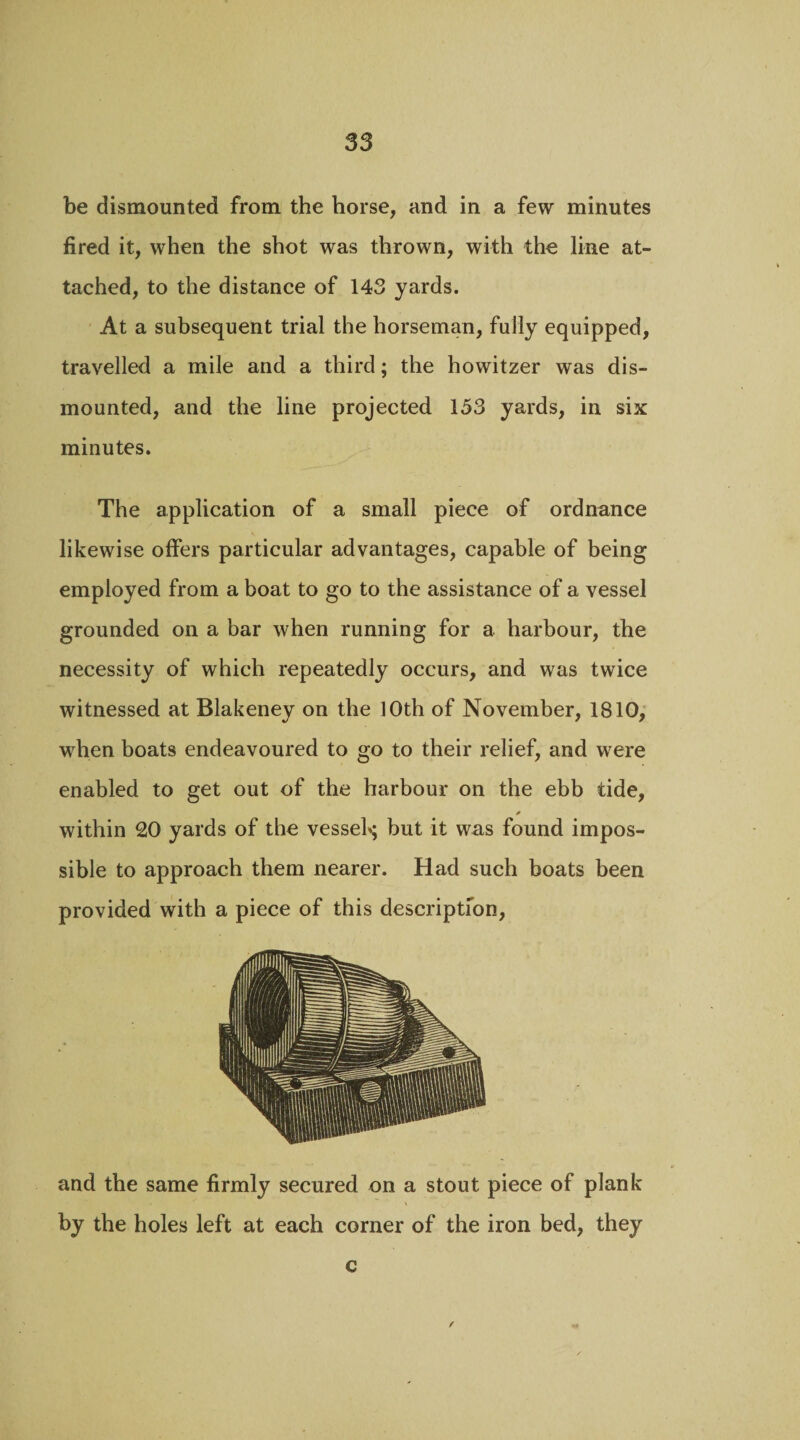 be dismounted from the horse, and in a few minutes fired it, when the shot was thrown, with the line at¬ tached, to the distance of 143 yards. At a subsequent trial the horseman, fully equipped, travelled a mile and a third; the howitzer was dis¬ mounted, and the line projected 153 yards, in six minutes. The application of a small piece of ordnance likewise offers particular advantages, capable of being employed from a boat to go to the assistance of a vessel grounded on a bar when running for a harbour, the necessity of which repeatedly occurs, and was twice witnessed at Blakeney on the 10th of November, 1810, when boats endeavoured to go to their relief, and were enabled to get out of the harbour on the ebb tide, * within 20 yards of the vesseh; but it was found impos¬ sible to approach them nearer. Had such boats been provided with a piece of this description, and the same firmly secured on a stout piece of plank by the holes left at each corner of the iron bed, they c /