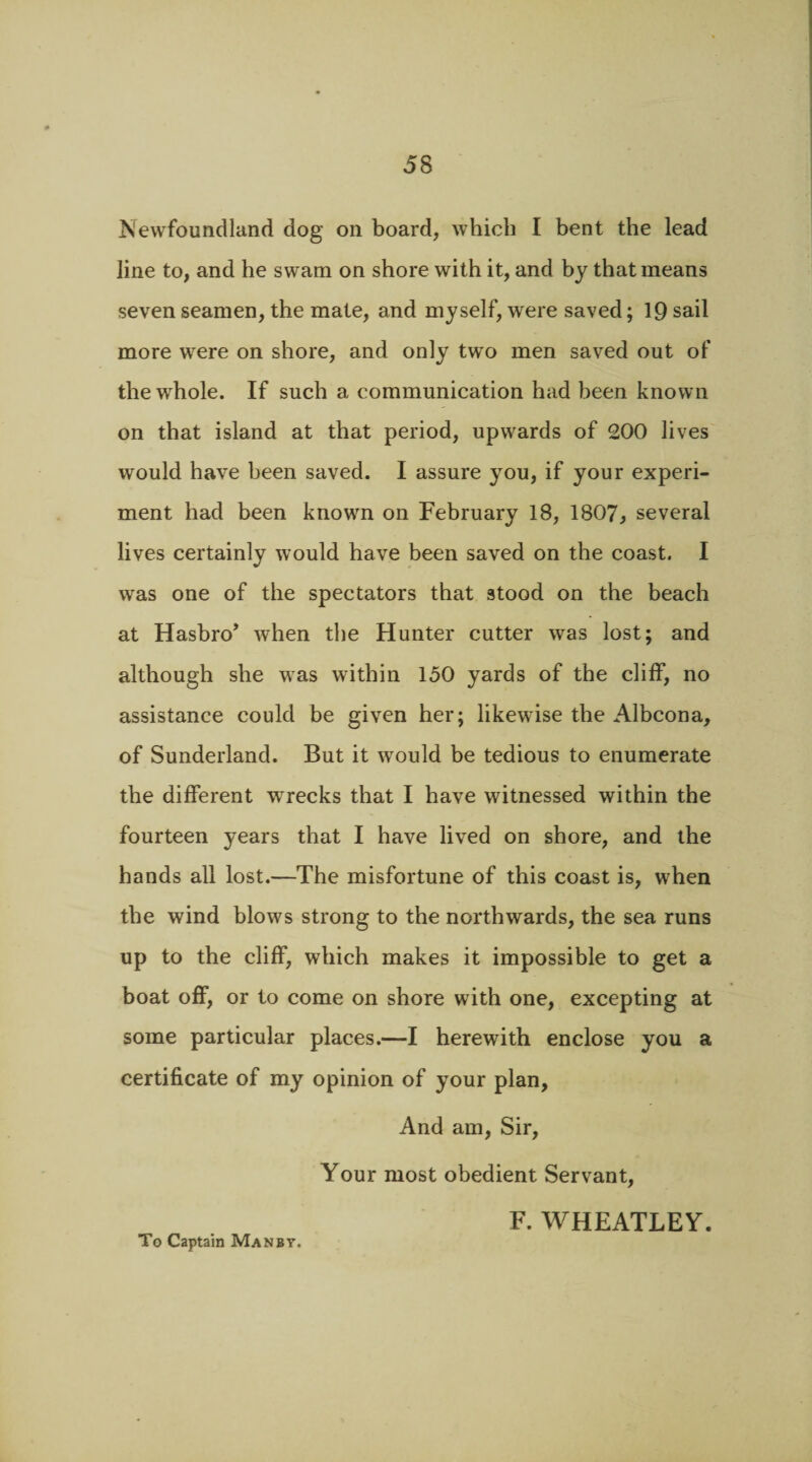 Newfoundland dog on board, which I bent the lead line to, and he swam on shore with it, and by that means seven seamen, the mate, and myself, were saved; 19 sail more were on shore, and only two men saved out of the whole. If such a communication had been known on that island at that period, upwards of 200 lives would have been saved. I assure you, if your experi¬ ment had been known on February 18, 1807, several lives certainly would have been saved on the coast. I was one of the spectators that stood on the beach at Hasbro’ when the Hunter cutter was lost; and although she was within 150 yards of the cliff, no assistance could be given her; likewise the Albcona, of Sunderland. But it wrould be tedious to enumerate the different wrrecks that I have witnessed within the fourteen years that I have lived on shore, and the hands all lost.—The misfortune of this coast is, when the wind blows strong to the northwards, the sea runs up to the cliff, which makes it impossible to get a boat off, or to come on shore with one, excepting at some particular places.—I herewith enclose you a certificate of my opinion of your plan, And am, Sir, Your most obedient Servant, F. WHEATLEY. To Captain Man by.