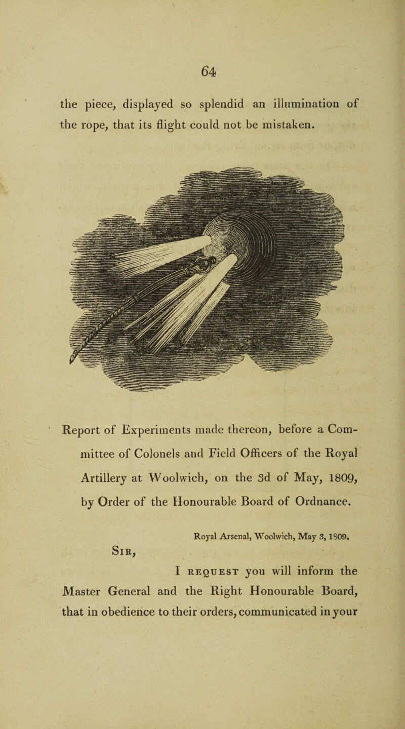 the piece, displayed so splendid an illumination of the rope, that its flight could not be mistaken. Report of Experiments made thereon, before a Com¬ mittee of Colonels and Field Officers of the Royal Artillery at Woolwich, on the 3d of May, 1809, by Order of the Honourable Board of Ordnance. Royal Arsenal, Woolwich, May 3, 1809. Sir, I request you will inform the Master General and the Right Honourable Board, that in obedience to their orders, communicated in your