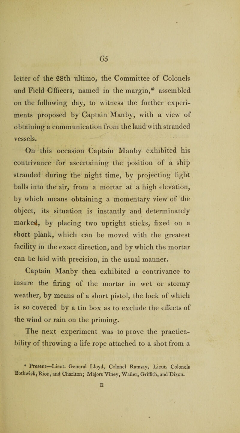 65- letter of the 28th ultimo, the Committee of Colonels and Field Officers, named in the margin,* assembled on the following day, to witness the further experi¬ ments proposed by Captain Manby, with a view of obtaining a communication from the land with stranded vessels. On this occasion Captain Manby exhibited his contrivance for ascertaining the position of a ship stranded during the night time, by projecting light balls into the air, from a mortar at a high elevation, by which means obtaining a momentary view of the object, its situation is instantly and determinately marked, by placing two upright sticks, fixed on a short plank, which can be moved with the greatest facility in the exact direction, and by which the mortar can be laid with precision, in the usual manner. Captain Manby then exhibited a contrivance to insure the firing of the mortar in wet or stormy weather, by means of a short pistol, the lock of which is so covered by a tin box as to exclude the effects of the wind or rain on the priming. The next experiment was to prove the practica¬ bility of throwing a life rope attached to a shot from a * Present—Lieut. General Lloyd, Colonel Ramsay, Lieut. Colonels Bothwick, Riou, and Charlton; Majors Viney, Waller, Griffith, and Dixon. E