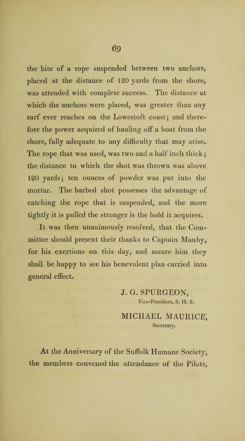 the bite of a rope suspended between two anchors, placed at the distance of 120 yards from the shore, was attended with complete success. The distance at which the anchors were placed, was greater than any surf ever reaches on the Lowestoft coast; and there¬ fore the power acquired of hauling off a boat from the shore, fully adequate to any difficulty that may arise. The rope that was used, was two and a half inch thick; the distance to which the shot was thrown was above 120 yards; ten ounces of powder wras put into the mortar. The barbed shot possesses the advantage of catching the rope that is suspended, and the more tightly it is pulled the stronger is the hold it acquires. It was then unanimously resolved, that the Com¬ mittee should present their thanks to Captain Manby, for his exertions on this day, and assure him they shall be happy to see his benevolent plan carried into general effect. J. G. SPURGEON, Vice-President, S. H. S. MICHAEL MAURICE, Secretary. At the Anniversary of the Suffolk Humane Society, the members convened the attendance of the Pilots,