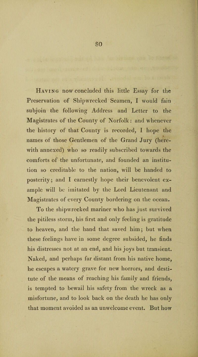 Haying now concluded this little Essay for the %/ Preservation of Shipwrecked Seamen, I would fain subjoin the following Address and Letter to the Magistrates of the County of Norfolk: and whenever the history of that County is recorded, I hope the names of those Gentlemen of the Grand Jury (here¬ with annexed) who so readily subscribed towards the comforts of the unfortunate, and founded an institu¬ tion so creditable to the nation, will be handed to posterity; and I earnestly hope their benevolent ex¬ ample will be imitated by the Lord Lieutenant and Magistrates of every County bordering on the ocean. To the shipwrecked mariner who has just survived the pitiless storm, his first and only feeling is gratitude to heaven, and the hand that saved him; but when these feelings have in some degree subsided, he finds his distresses not at an end, and his joys but transient. Naked, and perhaps far distant from his native home, he escapes a watery grave for new horrors, and desti¬ tute of the means of reaching his family and friends, is tempted to bewail his safety from the wreck as a misfortune, and to look back on the death he has only that moment avoided as an unwelcome event. But how