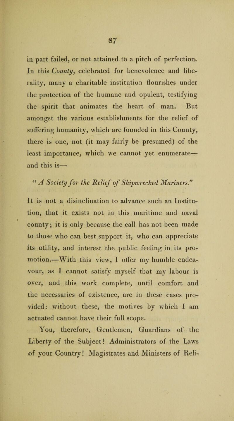 in part failed, or not attained to a pitch of perfection* In this County, celebrated for benevolence and libe¬ rality, many a charitable institution flourishes under the protection of the humane and opulent, testifying the spirit that animates the heart of man. But amongst the various establishments for the relief of suffering humanity, which are founded in this County, there is one, not (it may fairly be presumed) of the least importance, which we cannot yet enumerate— and this is— “ A Society for the Relief of Shipwrecked Mariners A It is not a disinclination to advance such an Institu¬ tion, that it exists not in this maritime and naval county; it is only because the call has not been made to those who can best support it, who can appreciate its utility, and interest the public feeling in its pro¬ motion.—With this view, I offer my humble endea¬ vour, as I cannot satisfy myself that my labour is over, and this work complete, until comfort and the necessaries of existence, are in these cases pro¬ vided: without these, the motives by which I am actuated cannot have their full scope. You, therefore, Gentlemen, Guardians of the Liberty of the Subject! Administrators of the Laws of your Country! Magistrates and Ministers of Reli-