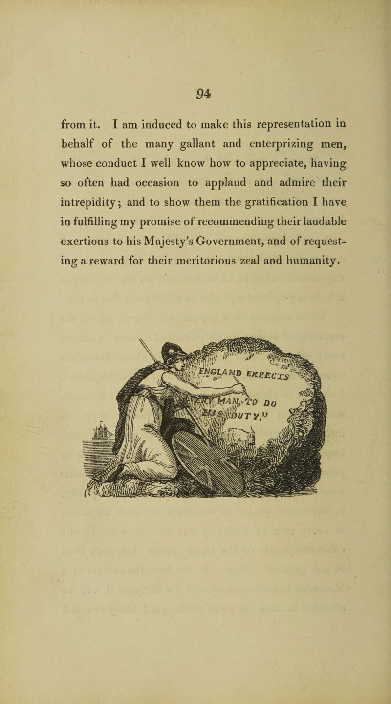 from it. I am induced to make this representation in behalf of the many gallant and enterprizing men, whose conduct I well know how to appreciate, having so often had occasion to applaud and admire their intrepidity; and to show them the gratification I have in fulfilling my promise of recommending their laudable exertions to his Majesty’s Government, and of request¬ ing a reward for their meritorious zeal and humanity.