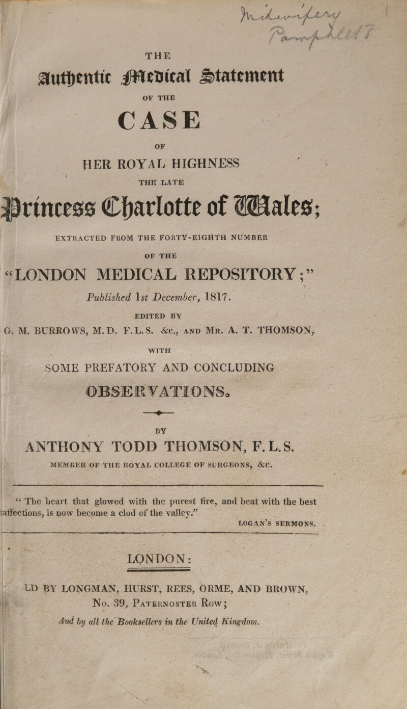 ow, / &#*s***f*>r\ ¥ Sutytntfc JWGmat statement OF THE CASE OF HER ROYAL HIGHNESS THE LATE princess Charlotte of Wales; EXTRACTED FROM THE FORTY-EIGHTH NUMBER OF THE “LONDON MEDICAL REPOSITORY;” Published 1$£ December, 1817. EDITED BY G. M. BURROWS, M.D. F.L.S. &c., and Mr. A. T. THOMSON, WITH SOME PREFATORY AND CONCLUDING BY ANTHONY TODD THOMSON, F.L.S. MEMBER OF THE ROYAL COLLEGE OF SURGEONS, &C. u The heart that glowed with the purest fire, and beat with the best laffections, is now become a clod of the valley.” logan’s sermons. LONDON: U> BY LONGMAN, HURST, REES, ORME, AND BROWN, No. 39, Paternoster Row; And by all the Booksellers in the United Kingdom.