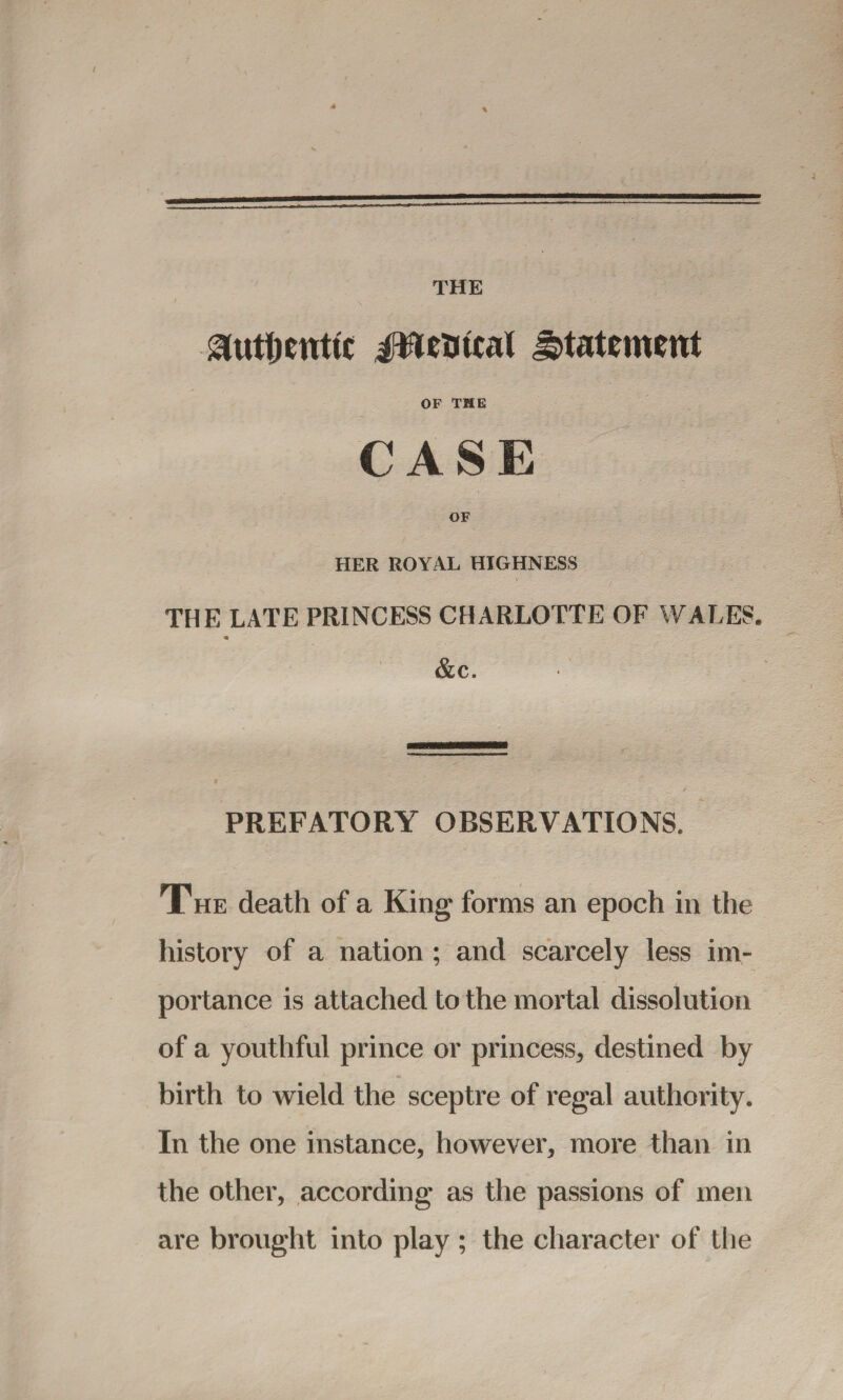 jntimal statement OF THE CASE HER ROYAL HIGHNESS THE LATE PRINCESS CHARLOTTE OF WALES. &c. PREFATORY OBSERVATIONS. The death of a King forms an epoch in the history of a nation ; and scarcely less im¬ portance is attached to the mortal dissolution of a youthful prince or princess, destined by birth to wield the sceptre of regal authority. In the one instance, however, more than in the other, according as the passions of men are brought into play ; the character of the