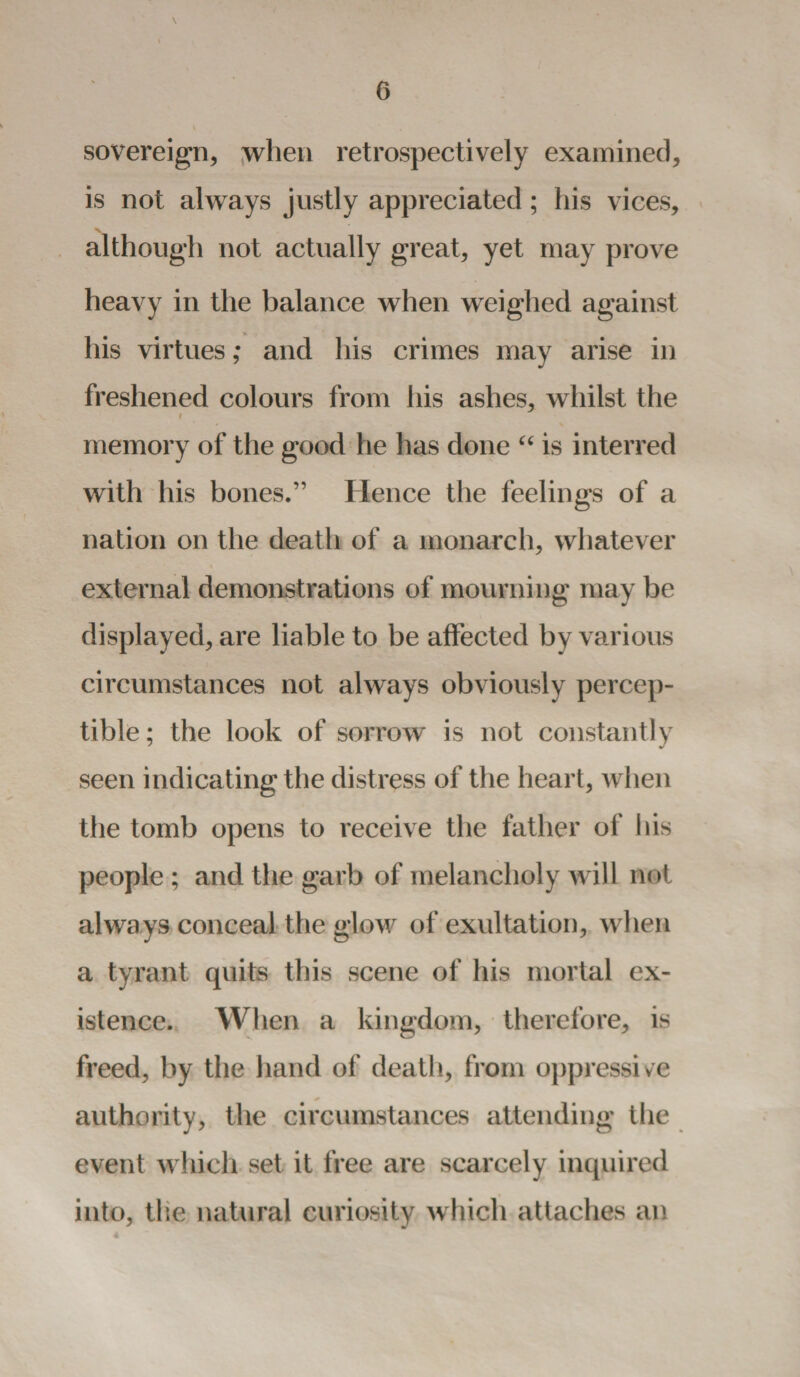 \ sovereign, when retrospectively examined, is not always justly appreciated; his vices, although not actually great, yet may prove heavy in the balance when weighed against his virtues; and his crimes may arise in freshened colours from his ashes, whilst the i memory of the good he has done “ is interred with his bones.” Hence the feelings of a nation on the death of a monarch, whatever external demonstrations of mourning may be displayed, are liable to be affected by various circumstances not always obviously percep¬ tible ; the look of sorrow is not constantly seen indicating the distress of the heart, when the tomb opens to receive the father of his people ; and the garb of melancholy will not always conceal the glow of exultation, when a tyrant quits this scene of his mortal ex¬ istence. When a kingdom, therefore, is freed, by the hand of death, from oppressive authority, the circumstances attending the event which set it free are scarcely inquired into, the natural curiosity which attaches an