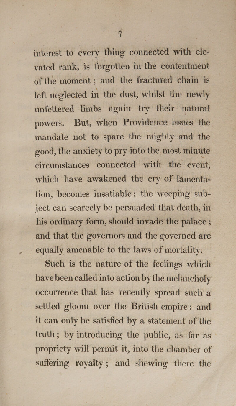interest to every thing connected with ele¬ vated rank, is forgotten in the contentment of the moment; and the fractured chain is left neglected in the dust, whilst the newly unfettered limbs again try their natural powers. But, when Providence issues the mandate not to spare the mighty and the good, the anxiety to pry into the most minute circumstances connected with the event, which have awakened the cry of lamenta¬ tion, becomes insatiable; the weeping sub¬ ject can scarcely be persuaded that death, in his ordinary form, should invade the palace ; and that the governors and the governed are equally amenable to the laws of mortality. Such is the nature of the feelings which have been called into action by the melancholy occurrence that has recently spread such a settled gloom over the British empire: and it can only be satisfied by a statement of the truth; by introducing the public, as far as propriety will permit it, into the chamber of suffering royalty; and shewing there the